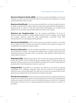 Muestreo Aleatorio Simple (MAS): Forma de muestreo probabilístico en el que la
selección se realiza al azar, resultando todos los individuos de la población con igual
probabilidad de ser seleccionados.
Muestreo Estratificado: Tipo de muestreo probabilístico en el que la población diana
se divide en estratos de acuerdo a alguna característica, generalmente demográfica, y
posteriormente se realiza un MAS de cada estrato obteniéndose una muestra de la
población en la que están representados todos los estratos conformados.
Muestreo por Conglomerados: Tipo de muestreo probabilístico en el que la
población diana se divide en conglomerados (familias, barrios, ciudades, etc.) Se elige
una muestra aleatoria simple de cada conglomerado, resultando todos ellos
representados en la muestra global de la población.
Muestreo Probabilístico: Técnica de muestreo que consiste en extraer una muestra
de una población, de tal manera que todos los individuos de la población tengan una
probabilidad conocida de ser seleccionados.
Muestreo Sistemático: Tipo de muestreo probabilístico en el que se da al grupo del
que se tomará la muestra, una especie de ordenamiento y luego la elección se hace
sistemáticamente a lo largo de la serie, por ejemplo, cada segundo, cada centésimo o
cada milésimo individuo.
Odds Ratio (OR): Medida de asociación entre un factor de riesgo y la enfermedad que
resulta del cociente entre el Odds del grupo expuesto sobre el Odds del grupo no
expuesto. Expresa cuantas veces más probable es el riesgo de contraer la enfermedad en
presencia de un factor de exposición que en su ausencia.
Patogenicidad: Propiedad de un organismo que determina qué grado se produce
enfermedad en la población infectada, dicho de otra manera es la capacidad del
organismo para causar enfermedad. Se mide como la razón que se obtiene del número
de personas que desarrollan enfermedad clínica sobre los expuestos.
Período de Incubación: Período entre el momento de infección (ingreso del agente al
organismo) y la aparición de signos y síntomas (pródromos). La duración de este período
puede variar según la definición que se utilice para estos signos y síntomas. En general
este período se expresa como un rango (período de incubación máximo y mínimo) y un
promedio.
27
Epidemiología Básica y Vigilancia de la Salud
 
