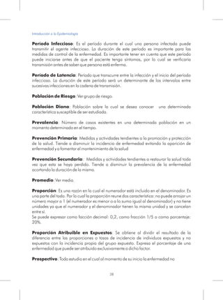 Período Infeccioso: Es el período durante el cual una persona infectada puede
transmitir el agente infeccioso. La duración de este período es importante para las
medidas de control de la enfermedad. Es importante tener en cuenta que este período
puede iniciarse antes de que el paciente tenga síntomas, por lo cual se verificaría
transmisión antes de saber que persona está enferma.
Período de Latencia: Período que transcurre entre la infección y el inicio del período
infeccioso. La duración de este período será un determinante de los intervalos entre
sucesivas infecciones en la cadena de transmisión.
Población de Riesgo: Ver grupo de riesgo.
Población Diana: Población sobre la cual se desea conocer una determinada
característica susceptible de ser estudiada.
Prevalencia: Número de casos existentes en una determinada población en un
momento determinado en el tiempo.
Prevención Primaria: Medidas y actividades tendientes a la promoción y protección
de la salud. Tiende a disminuir la incidencia de enfermedad evitando la aparición de
enfermedad y a fomentar el mantenimiento de la salud
Prevención Secundaria: Medidas y actividades tendientes a restaurar la salud toda
vez que esta se haya perdido. Tiende a disminuir la prevalencia de la enfermedad
acortando la duración de la misma.
Promedio: Ver media.
Proporción: Es una razón en la cual el numerador está incluido en el denominador. Es
una parte del todo. Por lo cual la proporción reune dos característica: no puede arrojar un
número mayor a 1 (el numerador es menor o a lo sumo igual al denominador) y no tiene
unidades ya que el numerador y el denominador tienen la misma unidad y se cancelan
entre sí.
Se puede expresar como facción decimal: 0,2, como fracción 1/5 o como porcentaje:
20%.
Proporción Atribuible en Expuestos: Se obtiene al dividir el resultado de la
diferencia entre las proporciones o tasas de incidencia de individuos expuestos y no
expuestos con la incidencia propia del grupo expuesto. Expresa el porcentaje de una
enfermedad que puede ser atribuido exclusivamente a dicho factor.
Prospectivo: Todo estudio en el cual al momento de su inicio la enfermedad no
28
Introducción a la Epidemiología
 