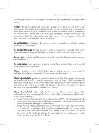 ocurrió y los individuos son seguidos en el tiempo con el fin de detectar la ocurrencia de la
misma.
Razón: En términos generales: " Es el valor que se obtiene de dividir una cantidad por
otra".Agrupa a las tasas, razones, proporciones, etc. , sin embargo, es un concepto más
amplio que estos. La razón es una expresión de la relación existente entre un numerador y
un denominador, donde ambos números son cantidades independientes pudiendo
presentar unidades de medición diferentes. Además, no es necesario que una incluya a la
otra como en el caso de la proporción o porcentaje.
Repetitibilidad: Habilidad de lograr el mismo resultado en distintas medidas
realizadas del mismo modo.
Representatividad: Se dice que una muestra es representativa cuando logra exhibir
internamente el mismo grado de diversidad que la población diana de la que se tomó.
Reservorio: Especies o poblaciones que tienen la capacidad de mantener al agente por
tiempo indefinido.
Retrospectivo: Todo estudio en el cual al momento de su inicio tanto la enfermedad
como la exposición han ocurrido.
Riesgo: Se define como la probabilidad de que uno de los miembros de una población
definida desarrolle una enfermedad dada en un período de tiempo.
Riesgo Atribuible: Medida de asociación que representa la diferencia de la incidencia
de la enfermedad en la población expuesta al factor de riesgo y la incidencia en la
población no expuesta a dicho factor. También se la considera una medida de impacto, ya
que expresa el número o porcentaje de casos que podrían eliminarse en el grupo
expuesto, si se removiera el factor de riesgo en cuestión.
Riesgo Atribuible Poblacional: El RAP representa la diferencia de la incidencia de la
enfermedad en toda población y la incidencia en la población no expuesta a dicho factor.
Puede expresarse como:
! Riesgo Atribuible Poblacional (en términos absolutos) (RAP): Indica la proporción de
casos de una enfermedad en una población que pueden atribuirse exclusivamente a la
presencia del factor de riesgo en consideración.
! Riesgo Atribuible Poblacional Porcentual (en términos relativos)(RAPP): representa el
porcentaje de la incidencia total de una determinada enfermedad en una población
que puede atribuirse exclusivamente a la presencia de dicho factor o bien el
porcentaje de la incidencia total de la enfermedad en la población que podría
reducirse con la remoción del dicho factor.
29
Epidemiología Básica y Vigilancia de la Salud
 