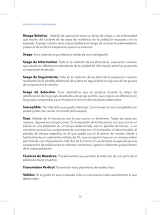 Riesgo Relativo: Medida de asociación entre un factor de riesgo y una enfermedad
que resulta del cociente de las tasas de incidencia de la población expuesta y la no
expuesta. Expresa cuántas veces más probable es el riesgo de contraer la enfermedad en
presencia de un factor d exposición que en su ausencia
Sesgo: Error sistemático que afecta la validez de una investigación.
Sesgo de Información: Falla en la medición de los datos de la exposición o evento
que resutan en diferencias sistemáticas de la calidad de información entre los grupos de
comparación en estudio.
Sesgo de Seguimiento: Falla en la medición de los datos de la exposición o evento
resultantes de la pérdida diferencial de sujetos en seguimiento en algunos de los grupos
de comparación en estudio.
Sesgo de Selección: Error sistemático que se produce durante la etapa de
identificación de los grupos de estudio y de grupo control, que origina una diferencia en
los grupos comparados y que introduce un error en los resultados observados.
Susceptible: No infectado que puede infectarse. Los inmunes no son susceptibles por
poseer protección celular o humoral (anticuerpos).
Tasa: Medida de la frecuencia con la que ocurre un fenómeno. Todas las tasas son
razones, algunas son proporciones. Es la expresión de la frecuencia con que ocurre un
evento en una población en un tiempo determinado, sea un período de tiempo o un
momento puntual.Los componentes de una tasa son: el numerador, el denominador, el
período de tiempo específico en el que puede ocurrir el evento de nuestro interés y
habitualmente un coeficiente múltiplo de 10, que convierte la tasa en un número entero
permitiendo una interpretación más fácil de la misma. El uso de tasas es esencial para la
comparación de poblaciones en distintos momentos, lugares o diferentes grupos dentro
de la misma población.
Técnicas de Muestreo: Procedimientos que permiten la selección de una parte de la
población diana (muestra).
Transmisión Vertical: Transmisión trans placentaria de madre a hijo.
Validez: Es el grado en que un estudio o de un instrumento miden exactamente lo que
desea medir.
30
Introducción a la Epidemiología
 