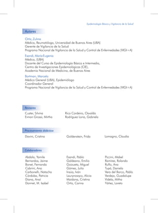 Epidemiología Básica y Vigilancia de la Salud
Abdala, Yamile
Bernardos, Jaime
Bonet, Fernanda
Cabrini, Ana
Carbonelli, Natacha
Córdoba, Patricia
Diana, Anaí
Donnet, M. Isabel
Esandi, Pablo
Galdeano, Emilio
Goizueta, Miguel
Gómez, Julio
Insúa, Iván
Laurynowycz, Alicia
Maidana, Cristina
Ortiz, Carina
Piccini, Mabel
Ramírez, Rolando
Rulfo, Ana
Tupá, Daniela
Vera del Barco, Pablo
Verdejo, Guadalupe
Videla, Mitha
Yáñez, Loreto
Ortiz, Zulma
Esandi, María Eugenia
Bortman, Marcelo
Médica, Reumatóloga, Universidad de Buenos Aires (UBA)
Gerente de Vigilancia de la Salud
Programa Nacional de Vigilancia de la Salud y Control de Enfermedades (VIGI+A)
Médica, (UBA)
Docente del Curso de Epidemiología Básica e Intermedia,
Centro de Investigaciones Epidemiológicas (CIE),
Academia Nacional de Medicina, de Buenos Aires
Médico General (UBA), Epidemiólogo
Coordinador General
Programa Nacional de Vigilancia de la Salud y Control de Enfermedades (VIGI+A)
Autores
Revisores
Custer, Silvina
Eiman Grossi, Mirtha
Rico Cordeiro, Osvaldo
Rodríguez Loria, Gabriela
Procesamiento didáctico
Colaboradores
Lomagno, ClaudiaDavini, Cristina Goldenstein, Frida
 