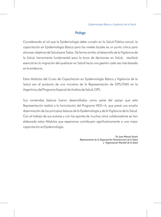 Epidemiología Básica y Vigilancia de la Salud
Prólogo
Considerando el rol que la Epidemiología debe cumplir en la Salud Pública actual, la
capacitación en Epidemiología Básica para los niveles locales es un punto crítico para
alcanzar objetivos de Salud para Todos. De forma similar, el desarrollo de la Vigilancia de
la Salud, herramienta fundamental para la toma de decisiones en Salud, resultará
esencial en la migración del quehacer en Salud hacia una gestión cada vez más basada
en la evidencia.
Estos Módulos del Curso de Capacitación en Epidemiología Básica y Vigilancia de la
Salud son el producto de una iniciativa de la Representación de OPS/OMS en la
Argentina y del Programa Especial de Análisis de Salud, OPS.
Sus contenidos básicos fueron desarrollados como parte del apoyo que esta
Representación realizó a la formulación del Programa VIGI+A, que prevé una amplia
diseminación de los principios básicos de la Epidemiología y de la Vigilancia de la Salud.
Con el trabajo de sus autores y con los aportes de muchos otros colaboradores se han
elaborado estos Módulos que esperamos contribuyan significativamente a una mejor
capacitación en Epidemiología.
Dr. Juan Manuel Sotelo
Representante de la Organización Panamericana de la Salud
y Organización Mundial de la Salud
 