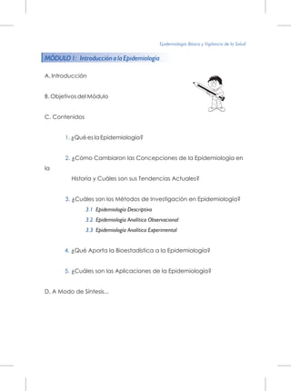 MÓDULO 1: Introducción a la Epidemiología
1.
2.
3.
3.1
3.2
3.3
4.
5.
A. Introducción
B. Objetivos del Módulo
C. Contenidos
¿Qué es la Epidemiología?
¿Cómo Cambiaron las Concepciones de la Epidemiología en
la
Historia y Cuáles son sus Tendencias Actuales?
¿Cuáles son los Métodos de Investigación en Epidemiología?
Epidemiología Descriptiva
Epidemiología Analítica Observacional
Epidemiología Analítica Experimental
¿Qué Aporta la Bioestadística a la Epidemiología?
¿Cuáles son las Aplicaciones de la Epidemiología?
D. A Modo de Síntesis...
Epidemiología Básica y Vigilancia de la Salud
 