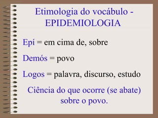 Etimologia do vocábulo -
      EPIDEMIOLOGIA
Epí = em cima de, sobre
Demós = povo
Logos = palavra, discurso, estudo
 Ciência do que ocorre (se abate)
          sobre o povo.
 