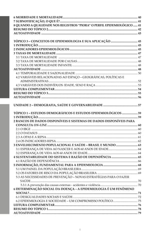 X
6 MORBIDADE E MORTALIDADE..................................................................................................... 40
7 SUBNOTIFICAÇÃO, O QUE É?......................................................................................................... 41
8 QUANDO A QUALIDADE NOS REGISTROS “PIORA” O PERFIL EPIDEMIOLÓGICO....... 41
RESUMO DO TÓPICO 2........................................................................................................................ 42
AUTOATIVIDADE.................................................................................................................................. 43
TÓPICO 3 – CONCEITOS DE EPIDEMIOLOGIA E SUA APLICAÇÃO..................................... 45
1 INTRODUÇÃO...................................................................................................................................... 45
2 INDICADORES EPIDEMIOLÓGICOS............................................................................................ 45
3 TAXAS DE MORTALIDADE.............................................................................................................. 47
3.1 TAXA DE MORTALIDADE ........................................................................................................... 47
3.2 TAXA DE MORTALIDADE POR CAUSAS.................................................................................. 48
3.3 TAXA DE MORTALIDADE INFANTIL........................................................................................ 48
AUTOATIVIDADE.................................................................................................................................. 48
4.1 TEMPORALIDADE E SAZONALIDADE.................................................................................... 50
4.2 VARIÁVEIS RELACIONADAS AO ESPAÇO – GEOGRÁFICAS, POLÍTICAS E
ADMINISTRATIVAS........................................................................................................................ 52
4.3 VARIÁVEIS DOS INDIVÍDUOS: IDADE, SEXO E RAÇA......................................................... 53
LEITURA COMPLEMENTAR................................................................................................................ 54
RESUMO DO TÓPICO 3........................................................................................................................ 55
AUTOATIVIDADE.................................................................................................................................. 56
UNIDADE 2 – DEMOGRAFIA, SAÚDE E GOVERNABILIDADE............................................... 57
TÓPICO 1 – ESTUDOS DEMOGRÁFICOS E ESTUDOS EPIDEMIOLÓGICOS...................... 59
1 INTRODUÇÃO...................................................................................................................................... 59
2 BANCOS DE DADOS DISPONÍVEIS E SISTEMAS DE DADOS DISPONÍVEIS PARA
CONSULTA ON-LINE.......................................................................................................................... 60
2.1 O IBGE ............................................................................................................................................... 60
2.2 O DATASUS ...................................................................................................................................... 60
2.3 A OPAS E A RIPSA........................................................................................................................... 61
2.4 OS INDICADORES RIPSA.............................................................................................................. 62
3 ENVELHECIMENTO POPULACIONAL E SAÚDE – BRASIL E MUNDO.............................. 63
3.1 ESPERANÇA DE VIDA AO NASCER E AOS 60 ANOS DE IDADE.
....................................... 64
3.2 ESPERANÇA DE VIDA AOS 60 ANOS DE IDADE.
................................................................... 64
4 SUSTENTABILIDADE DO SISTEMA E RAZÃO DE DEPENDÊNCIA.................................... 65
4.1 RAZÃO DE DEPENDÊNCIA......................................................................................................... 66
5 INFORMAÇÃO, FUNDAMENTAL PARA A EPIDEMIOLOGIA............................................... 68
5.1 UM PAINEL DA POPULAÇÃO BRASILEIRA............................................................................ 69
5.2 OS FATORES DE RISCO DA POPULAÇÃO BRASILEIRA....................................................... 69
5.3 AS NECESSIDADES DE PREVENÇÃO – NOVAS ESTRATÉGIAS PARA O FAZER
		 SAÚDE................................................................................................................................................ 70
5.3.1 A prevenção das causas externas - acidentes e violência.
.................................................. 70
6 DETERMINAÇÃO SOCIAL DA DOENÇA – A EPIDEMIOLOGIA É UM FENÔMENO
SOCIAL?.................................................................................................................................................. 71
6.1 DESIGUALDADES SOCIAIS E SAÚDE.
....................................................................................... 72
6.2 EPIDEMIOLOGIA E SOCIEDADE – UM COMPROMISSO POLÍTICO.................................. 75
LEITURA COMPLEMENTAR................................................................................................................ 76
RESUMO DO TÓPICO 1........................................................................................................................ 78
AUTOATIVIDADE.................................................................................................................................. 79
 