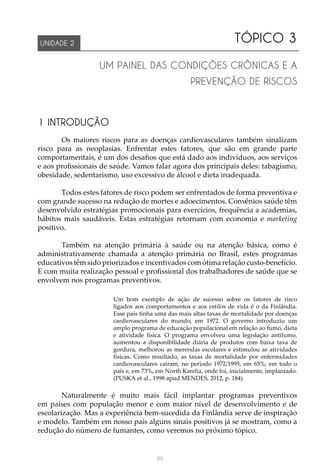 89
TÓPICO 3
UM PAINEL DAS CONDIÇÕES CRÔNICAS E A
PREVENÇÃO DE RISCOS
UNIDADE 2
1 INTRODUÇÃO
Os maiores riscos para as doenças cardiovasculares também sinalizam
risco para as neoplasias. Enfrentar estes fatores, que são em grande parte
comportamentais, é um dos desafios que está dado aos indivíduos, aos serviços
e aos profissionais de saúde. Vamos falar agora dos principais deles: tabagismo,
obesidade, sedentarismo, uso excessivo de álcool e dieta inadequada.
Todos estes fatores de risco podem ser enfrentados de forma preventiva e
com grande sucesso na redução de mortes e adoecimentos. Convênios saúde têm
desenvolvido estratégias promocionais para exercícios, frequência a academias,
hábitos mais saudáveis. Estas estratégias retornam com economia e marketing
positivo.
Também na atenção primária à saúde ou na atenção básica, como é
administrativamente chamada a atenção primária no Brasil, estes programas
educativos têm sido priorizados e incentivados com ótima relação custo-benefício.
E com muita realização pessoal e profissional dos trabalhadores de saúde que se
envolvem nos programas preventivos.
Um bom exemplo de ação de sucesso sobre os fatores de risco
ligados aos comportamentos e aos estilos de vida é o da Finlândia.
Esse país tinha uma das mais altas taxas de mortalidade por doenças
cardiovasculares do mundo, em 1972. O governo introduziu um
amplo programa de educação populacional em relação ao fumo, dieta
e atividade física. O programa envolveu uma legislação antifumo,
aumentou a disponibilidade diária de produtos com baixa taxa de
gordura, melhorou as merendas escolares e estimulou as atividades
físicas. Como resultado, as taxas de mortalidade por enfermidades
cardiovasculares caíram, no período 1972/1995, em 65%, em todo o
país e, em 73%, em North Karelia, onde foi, inicialmente, implantado.
(PUSKA et al., 1998 apud MENDES, 2012, p. 184)
	
Naturalmente é muito mais fácil implantar programas preventivos
em países com população menor e com maior nível de desenvolvimento e de
escolarização. Mas a experiência bem-sucedida da Finlândia serve de inspiração
e modelo. Também em nosso país alguns sinais positivos já se mostram, como a
redução do número de fumantes, como veremos no próximo tópico.
 