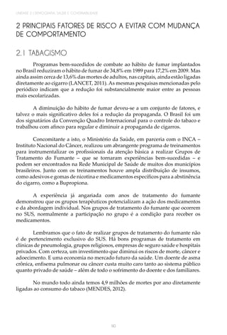 90
UNIDADE 2 | DEMOGRAFIA, SAÚDE E GOVERNABILIDADE
2 PRINCIPAIS FATORES DE RISCO A EVITAR COM MUDANÇA
DE COMPORTAMENTO
2.1 TABAGISMO
Programas bem-sucedidos de combate ao hábito de fumar implantados
no Brasil reduziram o hábito de fumar de 34,8% em 1989 para 17,2% em 2009. Mas
ainda assim cerca de 13,6% das mortes de adultos, nas capitais, ainda estão ligadas
diretamente ao cigarro (LANCET, 2011). As mesmas pesquisas mencionadas pelo
periódico indicam que a redução foi substancialmente maior entre as pessoas
mais escolarizadas.
A diminuição do hábito de fumar deveu-se a um conjunto de fatores, e
talvez o mais significativo deles foi a redução da propaganda. O Brasil foi um
dos signatários da Convenção Quadro Internacional para o controle do tabaco e
trabalhou com afinco para regular e diminuir a propaganda de cigarros.
Concomitante a isto, o Ministério da Saúde, em parceria com o INCA –
Instituto Nacional do Câncer, realizou um abrangente programa de treinamentos
para instrumentalizar os profissionais da atenção básica a realizar Grupos de
Tratamento do Fumante – que se tornaram experiências bem-sucedidas – e
podem ser encontrados na Rede Municipal de Saúde de muitos dos municípios
brasileiros. Junto com os treinamentos houve ampla distribuição de insumos,
como adesivos e gomas de nicotina e medicamentos específicos para a abstinência
do cigarro, como a Bupropiona.
A experiência já angariada com anos de tratamento do fumante
demonstrou que os grupos terapêuticos potencializam a ação dos medicamentos
e da abordagem individual. Nos grupos de tratamento do fumante que ocorrem
no SUS, normalmente a participação no grupo é a condição para receber os
medicamentos.
Lembramos que o fato de realizar grupos de tratamento do fumante não
é de pertencimento exclusivo do SUS. Há bons programas de tratamento em
clínicas de pneumologia, grupos religiosos, empresas de seguro saúde e hospitais
privados. Com certeza, um investimento que diminui os riscos de morte, câncer e
adoecimento. E uma economia no mercado futuro da saúde. Um doente de asma
crônica, enfisema pulmonar ou câncer custa muito caro tanto ao sistema público
quanto privado de saúde – além de todo o sofrimento do doente e dos familiares.
No mundo todo ainda temos 4,9 milhões de mortes por ano diretamente
ligadas ao consumo do tabaco (MENDES, 2012).
 