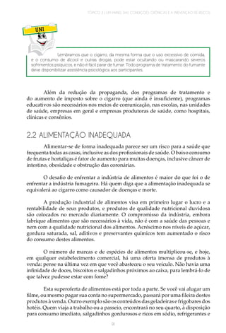 TÓPICO 3 | UM PAINEL DAS CONDIÇÕES CRÔNICAS E A PREVENÇÃO DE RISCOS
91
UNI
Lembramos que o cigarro, da mesma forma que o uso excessivo de comida,
e o consumo de álcool e outras drogas, pode estar ocultando ou mascarando severos
sofrimentos psíquicos, e não é fácil parar de fumar. Todo programa de tratamento do fumante
deve disponibilizar assistência psicológica aos participantes.
Além da redução da propaganda, dos programas de tratamento e
do aumento de imposto sobre o cigarro (que ainda é insuficiente), programas
educativos são necessários nos meios de comunicação, nas escolas, nas unidades
de saúde, empresas em geral e empresas produtoras de saúde, como hospitais,
clínicas e convênios.
2.2 ALIMENTAÇÃO INADEQUADA
Alimentar-se de forma inadequada parece ser um risco para a saúde que
frequenta todas as casas, inclusive as dos profissionais de saúde. O baixo consumo
de frutas e hortaliças é fator de aumento para muitas doenças, inclusive câncer de
intestino, obesidade e obstrução das coronárias.
O desafio de enfrentar a indústria de alimentos é maior do que foi o de
enfrentar a indústria fumageira. Há quem diga que a alimentação inadequada se
equivalerá ao cigarro como causador de doenças e morte.
A produção industrial de alimentos visa em primeiro lugar o lucro e a
rentabilidade de seus produtos, e produtos de qualidade nutricional duvidosa
são colocados no mercado diariamente. O compromisso da indústria, embora
fabrique alimentos que são necessários à vida, não é com a saúde das pessoas e
nem com a qualidade nutricional dos alimentos. Acréscimo nos níveis de açúcar,
gordura saturada, sal, aditivos e preservantes químicos tem aumentado o risco
do consumo destes alimentos.
O número de marcas e de espécies de alimentos multiplicou-se, e hoje,
em qualquer estabelecimento comercial, há uma oferta imensa de produtos à
venda: pense na última vez em que você abasteceu o seu veículo. Não havia uma
infinidade de doces, biscoitos e salgadinhos próximos ao caixa, para lembrá-lo de
que talvez pudesse estar com fome?
Esta superoferta de alimentos está por toda a parte. Se você vai alugar um
filme, ou mesmo pagar sua conta no supermercado, passará por uma fileira destes
produtos à venda. Outro exemplo são os conteúdos das geladeiras e frigobares dos
hotéis. Quem viaja a trabalho ou a passeio, encontrará no seu quarto, à disposição
para consumo imediato, salgadinhos gordurosos e ricos em sódio, refrigerantes e
 
