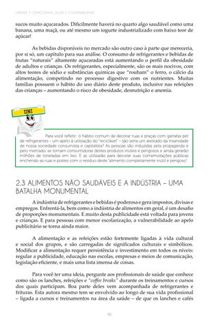 92
UNIDADE 2 | DEMOGRAFIA, SAÚDE E GOVERNABILIDADE
sucos muito açucarados. Dificilmente haverá no quarto algo saudável como uma
banana, uma maçã, ou até mesmo um iogurte industrializado com baixo teor de
açúcar!
As bebidas disponíveis no mercado são outro caso à parte que mereceria,
por si só, um capítulo para sua análise. O consumo de refrigerantes e bebidas de
frutas “naturais” altamente açucaradas está aumentando o perfil da obesidade
de adultos e crianças. Os refrigerantes, especialmente, são os mais nocivos, com
altos teores de sódio e substâncias químicas que “roubam” o ferro, o cálcio da
alimentação, competindo no processo digestivo com os nutrientes. Muitas
famílias possuem o hábito do uso diário deste produto, inclusive nas refeições
das crianças – aumentando o risco de obesidade, desnutrição e anemia.
UNI
Para você refletir: o hábito comum de decorar ruas e praças com garrafas pet
de refrigerantes - um apelo à utilização do “reciclável” - são seria um atestado da insanidade
de nossa sociedade consumista e capitalista? As pessoas são induzidas pela propaganda e
pelo mercado, se tornam consumidoras destes produtos inúteis e perigosos e ainda gerarão
milhões de toneladas em lixo. E as utilizarão para decorar suas comemorações públicas
enchendo as ruas e postes com o resíduo deste “alimento completamente inútil e perigoso”.
2.3 ALIMENTOS NÃO SAUDÁVEIS E A INDÚSTRIA – UMA
BATALHA MONUMENTAL
A indústria de refrigerantes e bebidas é poderosa e gera impostos, divisas e
empregos. Enfrentá-la, bem como a indústria de alimentos em geral, é um desafio
de proporções monumentais. E muito desta publicidade está voltada para jovens
e crianças. E para pessoas com menor escolarização, a vulnerabilidade ao apelo
publicitário se torna ainda maior.
A alimentação e as refeições estão fortemente ligadas à vida cultural
e social dos grupos, e são carregadas de significados culturais e simbólicos.
Modificar a alimentação requer persistência e investimento em todos os níveis:
regular a publicidade, educação nas escolas, empresas e meios de comunicação,
legislação eficiente, e mais uma lista imensa de coisas.
Para você ter uma ideia, pergunte aos profissionais de saúde que conhece
como são os lanches, refeições e “coffee breaks” durante os treinamentos e cursos
dos quais participam. Boa parte deles vem acompanhada de refrigerantes e
frituras. Esta autora mesmo tem se envolvido ao longo de sua vida profissional
– ligada a cursos e treinamentos na área da saúde – de que os lanches e cafés
 