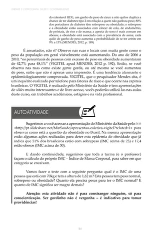 94
UNIDADE 2 | DEMOGRAFIA, SAÚDE E GOVERNABILIDADE
do colesterol HDL; um ganho de peso de cinco a oito quilos duplica a
chance de ter diabetes tipo 2 em relação a quem não ganhou peso; 80%
dos portadores de diabetes têm sobrepeso ou obesidade; o sobrepeso
e a obesidade estão associados com câncer de colo, de endométrio,
de próstata, de rins e de mama; a apneia do sono é mais comum em
obesos; a obesidade está associada com a prevalência de asma; cada
quilo de ganho de peso aumenta a probabilidade de se ter artrite em
9% a 13%.(MENDES, 2012, p. 189)
É assustador, não é? Observe nas ruas e locais com muita gente como o
peso da população em geral visivelmente está aumentando. Do ano de 2006 a
2010, “os percentuais de pessoas com excesso de peso ou obesidade aumentaram
de 42,7% para 48,1%” (VIGITEL apud MENDES, 2012 p. 192). Então, se você
observa nas ruas como existe gente gorda, ou até mesmo se você aumentou
de peso, saiba que não é apenas uma impressão. É uma tendência alarmante e
epidemiologicamente comprovada. VIGITEL, que o pesquisador Mendes cita, é
um inquérito realizado por telefone para fatores de risco e que ocorre nas capitais
brasileiras. O VIGITEL é realizado pelo Ministério da Saúde e tem apresentações
de slides muito interessantes e de livre acesso, vocês poderão utilizá-las nas aulas
deste curso, em trabalhos acadêmicos, estágios e na vida profissional.
Sugerimos a você acessar a apresentação do Ministério da Saúde pelo link
<http://pt.slideshare.net/MinSaude/apresentao-coletiva-vigitel?related=1> para
observar como está a questão da obesidade no Brasil. Na mesma apresentação
estão algumas ações realizadas para deter esta epidemia de obesidade que já
indica que 51% dos brasileiros estão com sobrepeso (IMC acima de 25) e 17,4
estão obesos (IMC acima de 30).
E dando continuidade, sugerimos que toda a turma (e o professor)
façam o cálculo do próprio IMC – Índice de Massa Corporal, para saber em que
categoria se encaixam.
Vamos fazer o teste com a seguinte pergunta: qual é o IMC de uma
pessoa que está com 70kg e tem a altura de 1,62 m? Esta pessoa tem peso normal,
sobrepeso ou obesidade? Quanto ela precisa pesar para ter o IMC normal? E
quanto de IMC significa ser magro demais?
Atenção: esta atividade não é para constranger ninguém, só para
conscientização. Ser gordinho não é vergonha – é indicativo para tomar
providências!
AUTOATIVIDADE
 