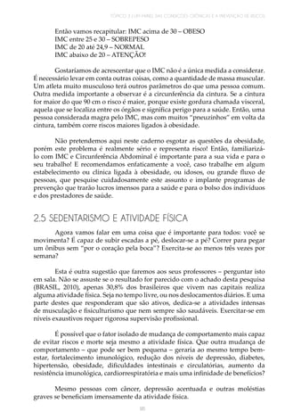 TÓPICO 3 | UM PAINEL DAS CONDIÇÕES CRÔNICAS E A PREVENÇÃO DE RISCOS
95
Então vamos recapitular: IMC acima de 30 – OBESO
IMC entre 25 e 30 – SOBREPESO
IMC de 20 até 24,9 – NORMAL
IMC abaixo de 20 – ATENÇÃO!
Gostaríamos de acrescentar que o IMC não é a única medida a considerar.
É necessário levar em conta outras coisas, como a quantidade de massa muscular.
Um atleta muito musculoso terá outros parâmetros do que uma pessoa comum.
Outra medida importante a observar é a circunferência da cintura. Se a cintura
for maior do que 90 cm o risco é maior, porque existe gordura chamada visceral,
aquela que se localiza entre os órgãos e significa perigo para a saúde. Então, uma
pessoa considerada magra pelo IMC, mas com muitos “pneuzinhos” em volta da
cintura, também corre riscos maiores ligados à obesidade.
Não pretendemos aqui neste caderno esgotar as questões da obesidade,
porém este problema é realmente sério e representa risco! Então, familiarizá-
lo com IMC e Circunferência Abdominal é importante para a sua vida e para o
seu trabalho! E recomendamos enfaticamente a você, caso trabalhe em algum
estabelecimento ou clínica ligada à obesidade, ou idosos, ou grande fluxo de
pessoas, que pesquise cuidadosamente este assunto e implante programas de
prevenção que trarão lucros imensos para a saúde e para o bolso dos indivíduos
e dos prestadores de saúde.
2.5 SEDENTARISMO E ATIVIDADE FÍSICA
Agora vamos falar em uma coisa que é importante para todos: você se
movimenta? É capaz de subir escadas a pé, deslocar-se a pé? Correr para pegar
um ônibus sem “por o coração pela boca”? Exercita-se ao menos três vezes por
semana?
Esta é outra sugestão que faremos aos seus professores – perguntar isto
em sala. Não se assuste se o resultado for parecido com o achado desta pesquisa
(BRASIL, 2010), apenas 30,8% dos brasileiros que vivem nas capitais realiza
alguma atividade física. Seja no tempo livre, ou nos deslocamentos diários. E uma
parte destes que responderam que são ativos, dedica-se a atividades intensas
de musculação e fisiculturismo que nem sempre são saudáveis. Exercitar-se em
níveis exaustivos requer rigorosa supervisão profissional.
É possível que o fator isolado de mudança de comportamento mais capaz
de evitar riscos e morte seja mesmo a atividade física. Que outra mudança de
comportamento – que pode ser bem pequena – geraria ao mesmo tempo bem-
estar, fortalecimento imunológico, redução dos níveis de depressão, diabetes,
hipertensão, obesidade, dificuldades intestinais e circulatórias, aumento da
resistência imunológica, cardiorrespiratória e mais uma infinidade de benefícios?
Mesmo pessoas com câncer, depressão acentuada e outras moléstias
graves se beneficiam imensamente da atividade física.
 