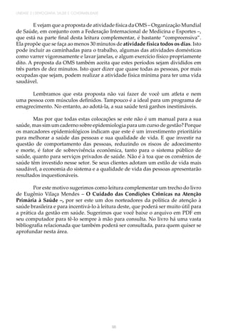 96
UNIDADE 2 | DEMOGRAFIA, SAÚDE E GOVERNABILIDADE
E vejam que a proposta de atividade física da OMS – Organização Mundial
de Saúde, em conjunto com a Federação Internacional de Medicina e Esportes –,
que está na parte final desta leitura complementar, é bastante “compreensiva”.
Ela propõe que se faça ao menos 30 minutos de atividade física todos os dias. Isto
pode incluir as caminhadas para o trabalho, algumas das atividades domésticas
como varrer vigorosamente e lavar janelas, e algum exercício físico propriamente
dito. A proposta da OMS também aceita que estes períodos sejam divididos em
três partes de dez minutos. Isto quer dizer que quase todas as pessoas, por mais
ocupadas que sejam, podem realizar a atividade física mínima para ter uma vida
saudável.
Lembramos que esta proposta não vai fazer de você um atleta e nem
uma pessoa com músculos definidos. Tampouco é a ideal para um programa de
emagrecimento. No entanto, ao adotá-la, a sua saúde terá ganhos inestimáveis.
Mas por que todas estas colocações se este não é um manual para a sua
saúde, mas sim um caderno sobre epidemiologia para um curso de gestão? Porque
os marcadores epidemiológicos indicam que este é um investimento prioritário
para melhorar a saúde das pessoas e sua qualidade de vida. E que investir na
questão de comportamento das pessoas, reduzindo os riscos de adoecimento
e morte, é fator de sobrevivência econômica, tanto para o sistema público de
saúde, quanto para serviços privados de saúde. Não é à toa que os convênios de
saúde têm investido nesse setor. Se seus clientes adotam um estilo de vida mais
saudável, a economia do sistema e a qualidade de vida das pessoas apresentarão
resultados inquestionáveis.
Por este motivo sugerimos como leitura complementar um trecho do livro
de Eugênio Vilaça Mendes – O Cuidado das Condições Crônicas na Atenção
Primária à Saúde –, por ser este um dos norteadores da política de atenção à
saúde brasileira e para incentivá-lo à leitura deste, que poderá ser muito útil para
a prática da gestão em saúde. Sugerimos que você baixe o arquivo em PDF em
seu computador para tê-lo sempre à mão para consulta. No livro há uma vasta
bibliografia relacionada que também poderá ser consultada, para quem quiser se
aprofundar nesta área.
 