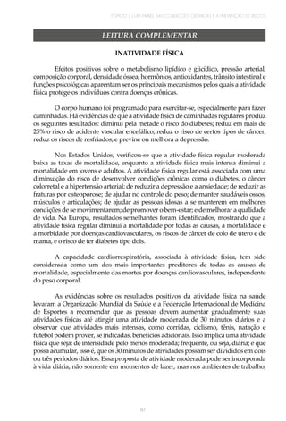 TÓPICO 3 | UM PAINEL DAS CONDIÇÕES CRÔNICAS E A PREVENÇÃO DE RISCOS
97
LEITURA COMPLEMENTAR
INATIVIDADE FÍSICA
Efeitos positivos sobre o metabolismo lipídico e glicídico, pressão arterial,
composição corporal, densidade óssea, hormônios, antioxidantes, trânsito intestinal e
funções psicológicas aparentam ser os principais mecanismos pelos quais a atividade
física protege os indivíduos contra doenças crônicas.
O corpo humano foi programado para exercitar-se, especialmente para fazer
caminhadas. Há evidências de que a atividade física de caminhadas regulares produz
os seguintes resultados: diminui pela metade o risco do diabetes; reduz em mais de
25% o risco de acidente vascular encefálico; reduz o risco de certos tipos de câncer;
reduz os riscos de resfriados; e previne ou melhora a depressão.
Nos Estados Unidos, verificou-se que a atividade física regular moderada
baixa as taxas de mortalidade, enquanto a atividade física mais intensa diminui a
mortalidade em jovens e adultos. A atividade física regular está associada com uma
diminuição do risco de desenvolver condições crônicas como o diabetes, o câncer
colorretal e a hipertensão arterial; de reduzir a depressão e a ansiedade; de reduzir as
fraturas por osteoporose; de ajudar no controle do peso; de manter saudáveis ossos,
músculos e articulações; de ajudar as pessoas idosas a se manterem em melhores
condições de se movimentarem; de promover o bem-estar; e de melhorar a qualidade
de vida. Na Europa, resultados semelhantes foram identificados, mostrando que a
atividade física regular diminui a mortalidade por todas as causas, a mortalidade e
a morbidade por doenças cardiovasculares, os riscos de câncer de colo de útero e de
mama, e o risco de ter diabetes tipo dois.
A capacidade cardiorrespiratória, associada à atividade física, tem sido
considerada como um dos mais importantes preditores de todas as causas de
mortalidade, especialmente das mortes por doenças cardiovasculares, independente
do peso corporal.
As evidências sobre os resultados positivos da atividade física na saúde
levaram a Organização Mundial da Saúde e a Federação Internacional de Medicina
de Esportes a recomendar que as pessoas devem aumentar gradualmente suas
atividades físicas até atingir uma atividade moderada de 30 minutos diários e a
observar que atividades mais intensas, como corridas, ciclismo, tênis, natação e
futebol podem prover, se indicadas, benefícios adicionais. Isso implica uma atividade
física que seja: de intensidade pelo menos moderada; frequente, ou seja, diária; e que
possa acumular, isso é, que os 30 minutos de atividades possam ser divididos em dois
ou três períodos diários. Essa proposta de atividade moderada pode ser incorporada
à vida diária, não somente em momentos de lazer, mas nos ambientes de trabalho,
 