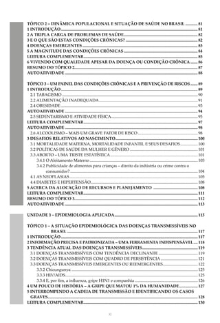 XI
TÓPICO 2 – DINÂMICA POPULACIONAL E SITUAÇÃO DE SAÚDE NO BRASIL............. 81
1 INTRODUÇÃO...................................................................................................................................... 81
2 A TRIPLA CARGA DE PROBLEMAS DE SAÚDE......................................................................... 82
3 E O QUE SÃO ESTAS CONDIÇÕES CRÔNICAS?....................................................................... 82
4 DOENÇAS EMERGENTES................................................................................................................. 83
5 A MAGNITUDE DAS CONDIÇÕES CRÔNICAS......................................................................... 84
LEITURA COMPLEMENTAR................................................................................................................ 85
6 VIVENDO COM QUALIDADE APESAR DA DOENÇA OU CONDIÇÃO CRÔNICA........ 86
RESUMO DO TÓPICO 2........................................................................................................................ 87
AUTOATIVIDADE.................................................................................................................................. 88
TÓPICO 3 – UM PAINEL DAS CONDIÇÕES CRÔNICAS E A PREVENÇÃO DE RISCOS........ 89
1 INTRODUÇÃO...................................................................................................................................... 89
2.1 TABAGISMO..................................................................................................................................... 90
2.2 ALIMENTAÇÃO INADEQUADA................................................................................................. 91
2.4 OBESIDADE...................................................................................................................................... 93
AUTOATIVIDADE.................................................................................................................................. 94
2.5 SEDENTARISMO E ATIVIDADE FÍSICA..................................................................................... 95
LEITURA COMPLEMENTAR................................................................................................................ 97
AUTOATIVIDADE.................................................................................................................................. 98
2.6 ALCOOLISMO – MAIS UM GRAVE FATOR DE RISCO........................................................... 98
3 DESAFIOS RELATIVOS AO NASCIMENTO................................................................................. 100
3.1 MORTALIDADE MATERNA, MORTALIDADE INFANTIL E SEUS DESAFIOS.................. 100
3.2 POLÍTICAS DE SAÚDE DA MULHER E GÊNERO................................................................... 101
3.3 ABORTO – UMA TRISTE ESTATÍSTICA...................................................................................... 101
3.4.1 O Aleitamento Materno.......................................................................................................... 103
3.4.2 Publicidade de alimentos para crianças – direito da indústria ou crime contra o
consumidor?............................................................................................................................. 104
4.1 AS NEOPLASIAS.............................................................................................................................. 105
4.4 DIABETES E HIPERTENSÃO......................................................................................................... 108
5 ACERCA DA ALOCAÇÃO DE RECURSOS E PLANEJAMENTO ............................................ 108
LEITURA COMPLEMENTAR................................................................................................................ 111
RESUMO DO TÓPICO 3........................................................................................................................ 112
AUTOATIVIDADE.................................................................................................................................. 113
UNIDADE 3 – EPIDEMIOLOGIA APLICADA.................................................................................. 115
TÓPICO 1 – A SITUAÇÃO EPIDEMIOLÓGICA DAS DOENÇAS TRANSMISSÍVEIS NO
BRASIL................................................................................................................................ 117
1 INTRODUÇÃO...................................................................................................................................... 117
2 INFORMAÇÃO PRECISA E PADRONIZADA – UMA FERRAMENTA INDISPENSÁVEL..... 118
3 TENDÊNCIA ATUAL DAS DOENÇAS TRANSMISSÍVEIS....................................................... 119
3.1 DOENÇAS TRANSMISSÍVEIS COM TENDÊNCIA DECLINANTE....................................... 119
3.2 DOENÇAS TRANSMISSÍVEIS COM QUADRO DE PERSISTÊNCIA..................................... 121
3.3 DOENÇAS TRANSMISSÍVEIS EMERGENTES OU REEMERGENTES.
.................................. 122
3.3.2 Chicungunya............................................................................................................................ 125
3.3.3 HIV/AIDS.
................................................................................................................................. 125
3.3.4 E, por fim, a influenza, gripe H1N1 e companhia.............................................................. 126
4 UM POUCO DE HISTÓRIA – A GRIPE QUE MATOU 1% DA HUMANIDADE................... 127
5 INTERROMPENDO A CADEIA DE TRANSMISSÃO E IDENTIFICANDO OS CASOS
GRAVES.................................................................................................................................................. 128
LEITURA COMPLEMENTAR................................................................................................................ 130
 