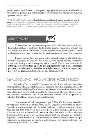 98
UNIDADE 2 | DEMOGRAFIA, SAÚDE E GOVERNABILIDADE
nas atividades domiciliares e no transporte, o que permite ampliar os seus benefícios
para além das pessoas que normalmente se interessam pelas práticas de exercícios
vigorosos e de esportes.
FONTE: MENDES, Eugênio Vilaça. O cuidado das condições crônicas na atenção primária à
saúde: o imperativo da consolidação da estratégia da saúde da família. Brasília: Organização
Pan-Americana da Saúde, 2012. p. 193-194. Disponível em: <http://bvsms.saude.gov.br/bvs/
publicacoes/cuidado_condicoes_atencao_primaria_saude.pdf>. Acesso em: 1 jun. 2015.
2.6 ALCOOLISMO – MAIS UM GRAVE FATOR DE RISCO
Segundo o The Lancet (2011), quase a metade dos brasileiros não utiliza
nenhum álcool, isto é, são abstêmios. Mas o mesmo periódico vai relatar, baseado
em várias revisões bibliográficas, que um a cada quatro brasileiros adultos tenha
para relatar pelo menos um bom problema por causa de abuso de álcool – sejam
eles, violência doméstica, risco e acidentes no trânsito, faltas ou perdas no
trabalho, dificuldades sociais, legais, familiares etc.
O consumo de álcool é responsável por 3,2% a 4% dos óbitos ocorridos
na população mundial, de acordo com a OMS – Organização Mundial de Saúde.
Contudo, o consumo moderado de álcool pode ser considerado saudável (uma
dose por dia para mulheres e duas doses por dia para homens). Acima destes
níveis o consumo é considerado fator de risco associado a várias doenças
digestivas, como pancreatite, gastrite, úlcera gástrica, cânceres do aparelho
digestivo, cirrose hepática e, naturalmente, os fatores comportamentais, que
engrossam as estatísticas de morte e adoecimento por causas externas – as
violências (GIOVANELLA, 2008).
Vamos fazer um inquérito de quanta atividade física vocês realizam.
Isto inclui também o professor! Basta anotar quantos minutos se mexem por
dia, seja na academia, caminhada, ou para pegar o ônibus, fazer algumas tarefas
mais vigorosas em casa, como cuidar do jardim ou varrer a casa e lavar calçadas.
E agora vamos fazer um pacto entre todos de fazer os tais 30 minutos
mínimos sugeridos no texto. Se tiver dúvidas, volte na página onde abordamos
o assunto. Verá que todos, ou quase todos podem! Esta é uma ilustração da
estratégia de autocuidado apoiado que explicaremos logo mais. Tecnologia
para tratar de doenças e condições de saúde crônicas, e o mais importante:
prevenir! E a prevenção deve começar por nós, não deve?
AUTOATIVIDADE
 