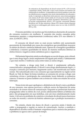TÓPICO 3 | UM PAINEL DAS CONDIÇÕES CRÔNICAS E A PREVENÇÃO DE RISCOS
99
As estimativas de dependência de álcool variam de 9% a 12% de toda
a população adulta, sendo três a cinco vezes maiores em homens em
comparação às mulheres. A dependência de álcool também é mais alta
em adultos jovens e naqueles com níveis intermediários de educação e
renda. A exposição ao álcool tem início precoce: uma extensa pesquisa
com alunos da 8ª série (idade média de 14 anos) de escolas públicas
e privadas localizadas em capitais brasileiras demonstrou que 71%
já haviam experimentado álcool e 27% haviam consumido bebidas
alcoólicas nos 30 dias anteriores. Quase 25% desses alunos disseram
que haviam se embriagado pelo menos uma vez na vida. (LANCET,
2011, p. 66).
O mesmo periódico vai mostrar que há estatísticas alarmantes de aumento
do consumo excessivo em mulheres. E aumento das mortes causadas pelos
transtornos mentais e comportamentais (violências) subiu 21% nos últimos 11
anos. (LANCET, 2011).
O consumo de álcool entre os mais jovens também está aumentando
gravemente de intensidade por causa dos energéticos que possibilitam mascarar
os efeitos do álcool e continuar bebendo mais. Apesar de o energético possibilitar
a tolerância a maiores quantidades de álcool, de maneira nenhuma diminui os
efeitos tóxicos e negativos desta substância para o organismo.
Há bastante hipocrisia ainda na abordagem ao uso de drogas, pois o álcool,
que é uma droga legal e ainda amplamente divulgada pela mídia, é sabidamente
a que mais mortes e violências causa entre todas as outras drogas.
No entanto, a droga mais letal, o álcool, é amplamente utilizada,
comercializada e propagandeada. O álcool é uma droga absolutamente legal e, à
exceção o consumo por menores, largamente aceita e até incentivada nos meios
sociais. Tão naturalizado está o seu consumo que especialmente na região sul do
Brasil, no Vale do Itajaí, há festas temáticas ao consumo de cerveja e chope com
cerimônias cívicas e participação das autoridades locais bebendo os primeiros
canecos. O mesmo se passa também com as festas do vinho nos estados do sul da
federação.
Nosso texto não quer apologizar a abstinência de álcool e nem a proibição
de seu consumo, mas apenas provocar a reflexão acerca da hipocrisia de nossa
sociedade e de nossos meios de comunicação. Enquanto se presenciam horríveis
propagandas sobre os efeitos do crack, jovens adolescentes bebem as bebidas dos
pais e das propagandas em suas festinhas, com um risco estatisticamente muito
maior. A lei seca ou proibição do comércio e circulação do álcool nunca funcionou
ao redor do mundo, e através da história sabemos que a proibição incrementa o
consumo.
No entanto, diante dos danos do álcool, o governo ainda é tímido em
coibir a propaganda e regular os meios de comunicação. Aceitar a condição e
dependência alcoólica ainda é bastante vergonhoso para a maioria das pessoas e
o problema se agrava com o passar do tempo.
 