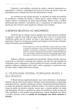 100
UNIDADE 2 | DEMOGRAFIA, SAÚDE E GOVERNABILIDADE
Capacitar a rede pública e privada de saúde a oferecer tratamentos ao
dependente e realizar a abordagem preventiva do abuso de álcool é uma das
prioridades para a redução dos riscos de adoecimento e morte.
Ao contrário do que muitos pensam, as unidades de saúde do território
de residência, o médico da família, o clínico geral e outros médicos em geral
podem realizar o tratamento de forma bem-sucedida. Muitas vezes, o melhor
profissional para abordar o alcoolismo não é o psiquiatra ou especialista, mas
aquele que tem vínculo e uma relação de confiança com o doente.
3 DESAFIOS RELATIVOS AO NASCIMENTO
O fato de que as crianças nascem significa que muitas pessoas acreditam
no mundo e querem fazer dele um lugar melhor para viver. E os nascimentos
mobilizam aquilo que de melhor um país e uma nação têm a oferecer à sua
população. Preparar o mundo para aqueles que chegam é um sinal de civilização,
desenvolvimento e governabilidade:
Nossa atitude face ao fato da natalidade: o fato de todos nós virmos
ao mundo ao nascermos e de ser o mundo constantemente renovado
mediante o nascimento. A educação é o ponto em que decidimos se
amamos o mundo o bastante para assumirmos a responsabilidade por
ele, e com tal gesto, salvá-lo da ruína que seria inevitável não fosse a
renovação e a vinda dos novos e dos jovens. (ARENDT, 2009, p. 247).
Embora a filósofa e pensadora do nascimento, Hanna Arendt, estivesse
neste texto se referindo à educação das crianças, sua obra diz que pautada na
natalidade existe a esperança e o dever político de tornar o mundo melhor. Isto
significa melhores condições sobre nascer, sobre a gestação e os primeiros anos
de vida e sobre a sobrevivência das crianças.
3.1 MORTALIDADE MATERNA, MORTALIDADE INFANTIL E
SEUS DESAFIOS
O Brasil reduziu significativamente seus riscos referentes à mortalidade
infantil, como já vimos neste caderno. Doenças como a desnutrição e as chamadas
imunopreveníveis – aquelas evitadas por vacinas – diminuíram substancialmente.
A saúde das gestantes apresenta melhores índices. No entanto, ainda estamos
longe de países de primeiro mundo, mesmo que o sistema público de saúde
seja abrangente. Há que se qualificar as ações de assistência a todas as fases do
ciclo reprodutivo, com preparo dos profissionais, estudo detalhado dos óbitos
e eventos adversos como os comitês de investigação dos óbitos maternos e
infantis.
 