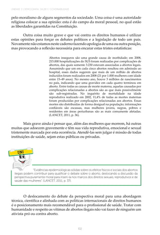102
UNIDADE 2 | DEMOGRAFIA, SAÚDE E GOVERNABILIDADE
pelo moralismo de alguns segmentos da sociedade. Uma coisa é uma autoridade
religiosa colocar a sua opinião: esta é do campo da moral pessoal, no qual estão
as liberdades garantidas na Constituição.
Outra coisa muito grave e que vai contra os direitos humanos é utilizar
estas opiniões para forçar os debates políticos e a legislação de todo um país.
Novamente não estamos neste caderno fazendo apologia de uma ou outra posição,
mas provocando a reflexão necessária para encarar estas tristes estatísticas:
Abortos inseguros são uma grande causa de morbidade; em 2008,
215.000 hospitalizações do SUS foram realizadas por complicações de
abortos, das quais somente 3.230 estavam associadas a abortos legais.
Assumindo que um em cada cinco abortos resultou em admissão ao
hospital, esses dados sugerem que mais de um milhão de abortos
induzidos foram realizados em 2008 (21 por 1.000 mulheres com idade
entre 15–49 anos). No mesmo ano, houve 3 milhões de nascimentos
no país, indicando que uma gravidez em cada quatro terminou em
aborto. Entre todas as causas de morte materna, aquelas causadas por
complicações relacionadas a abortos são as que mais possivelmente
são sub-registradas. No inquérito de mortalidade na idade
reprodutiva realizado em 2002, 11,4% de todas as mortes maternas
foram produzidas por complicações relacionadas aos abortos. Essas
mortes são distribuídas de forma desigual na população; informações
confiáveis são escassas, mas mulheres jovens, negras, pobres e
residentes em áreas periurbanas são as mais comumente afetadas.
(LANCET, 2011, p. 36).
Mais grave ainda é pensar que, além das mulheres que morrem, há outras
muitas que adoecem gravemente e têm sua vida reprodutiva, emocional e sexual
tristemente marcada por esta ocorrência. Atendê-las sem julgar é missão de todas
instituições de saúde, sejam estas públicas ou privadas.
UNI
“Evidências epidemiológicas sólidas sobre os efeitos físicos e sociais dos abortos
ilegais podem contribuir para qualificar o debate sobre o aborto, deslocando a discussão da
perspectiva puramente moral para inseri-la nos marcos dos direitos sexuais, reprodutivos e de
saúde das mulheres”. (LANCET, 2011, p. 37).
O deslocamento do debate da perspectiva moral para uma abordagem
técnica, científica e alinhada com as políticas internacionais de direitos humanos
é o posicionamento mais recomendável para o profissional de saúde. Tratar com
humanidade e respeito as vítimas de abortos ilegais não vai fazer de ninguém um
ativista pró ou contra aborto.
 