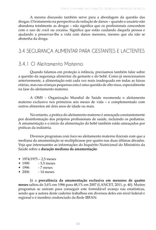 TÓPICO 3 | UM PAINEL DAS CONDIÇÕES CRÔNICAS E A PREVENÇÃO DE RISCOS
103
A mesma discussão também serve para a abordagem da questão das
drogas. O tratamento na perspectiva da redução de danos – quando o usuário não
abandona totalmente as drogas – não significa que os profissionais concordem
com o uso de crack ou cocaína. Significa que estão cuidando daquela pessoa e
ajudando a preservar-lhe a vida com danos menores, mesmo que ela não se
abstenha da droga.
3.4 SEGURANÇA ALIMENTAR PARA GESTANTES E LACTENTES
3.4.1 O Aleitamento Materno
Quando falamos em proteção à infância, precisamos também falar sobre
a questão da segurança alimentar da gestante e do bebê. Como já mencionamos
anteriormente, a alimentação está cada vez mais inadequada em todas as faixas
etárias, mas nas crianças pequenas esta é uma questão de alto risco, especialmente
na fase do aleitamento materno.
A OMS – Organização Mundial de Saúde recomenda o aleitamento
materno exclusivo nos primeiros seis meses de vida – e complementado com
outros alimentos até dois anos de idade ou mais.
No entanto, a prática do aleitamento materno é ameaçada constantemente
por desinformação dos próprios profissionais de saúde, incluindo os pediatras.
A amamentação e o início da alimentação do bebê também estão ameaçados por
práticas da indústria.
Diversos programas com foco no aleitamento materno fizeram com que a
mediana da amamentação se multiplicasse por quatro nas duas últimas décadas.
Veja que interessantes as informações do Inquérito Nutricional do Ministério da
Saúde sobre a duração mediana da amamentação:
•	 1974/1975 – 2,5 meses
•	 1990 - 5,5 meses
•	 1996 - 7 meses
•	 2006 - 14 meses
Já a prevalência da amamentação exclusiva em menores de quatro
meses saltou de 3,6% em 1986 para 48,1% em 2007 (LANCET, 2011, p. 40). Muitos
programas se uniram para conseguir este formidável avanço nas estatísticas,
sendo que a autora deste caderno trabalhou em diversos deles em nível federal e
regional e é membro credenciado da Rede IBFAN:
 