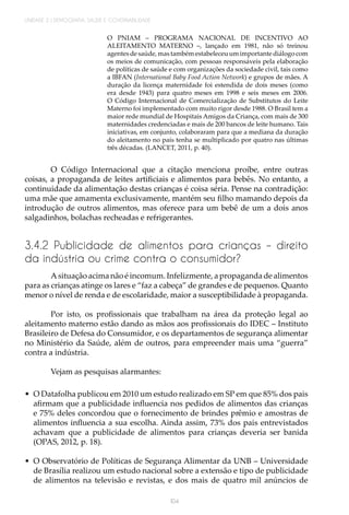104
UNIDADE 2 | DEMOGRAFIA, SAÚDE E GOVERNABILIDADE
O PNIAM – PROGRAMA NACIONAL DE INCENTIVO AO
ALEITAMENTO MATERNO –, lançado em 1981, não só treinou
agentes de saúde, mas também estabeleceu um importante diálogo com
os meios de comunicação, com pessoas responsáveis pela elaboração
de políticas de saúde e com organizações da sociedade civil, tais como
a IBFAN (International Baby Food Action Network) e grupos de mães. A
duração da licença maternidade foi estendida de dois meses (como
era desde 1943) para quatro meses em 1998 e seis meses em 2006.
O Código Internacional de Comercialização de Substitutos do Leite
Materno foi implementado com muito rigor desde 1988. O Brasil tem a
maior rede mundial de Hospitais Amigos da Criança, com mais de 300
maternidades credenciadas e mais de 200 bancos de leite humano. Tais
iniciativas, em conjunto, colaboraram para que a mediana da duração
do aleitamento no país tenha se multiplicado por quatro nas últimas
três décadas. (LANCET, 2011, p. 40).
O Código Internacional que a citação menciona proíbe, entre outras
coisas, a propaganda de leites artificiais e alimentos para bebês. No entanto, a
continuidade da alimentação destas crianças é coisa séria. Pense na contradição:
uma mãe que amamenta exclusivamente, mantém seu filho mamando depois da
introdução de outros alimentos, mas oferece para um bebê de um a dois anos
salgadinhos, bolachas recheadas e refrigerantes.
3.4.2 Publicidade de alimentos para crianças – direito
da indústria ou crime contra o consumidor?
A situação acima não é incomum. Infelizmente, a propaganda de alimentos
para as crianças atinge os lares e “faz a cabeça” de grandes e de pequenos. Quanto
menor o nível de renda e de escolaridade, maior a susceptibilidade à propaganda.
Por isto, os profissionais que trabalham na área da proteção legal ao
aleitamento materno estão dando as mãos aos profissionais do IDEC – Instituto
Brasileiro de Defesa do Consumidor, e os departamentos de segurança alimentar
no Ministério da Saúde, além de outros, para empreender mais uma “guerra”
contra a indústria.
Vejam as pesquisas alarmantes:
•	 O Datafolha publicou em 2010 um estudo realizado em SP em que 85% dos pais
afirmam que a publicidade influencia nos pedidos de alimentos das crianças
e 75% deles concordou que o fornecimento de brindes prêmio e amostras de
alimentos influencia a sua escolha. Ainda assim, 73% dos pais entrevistados
achavam que a publicidade de alimentos para crianças deveria ser banida
(OPAS, 2012, p. 18).
•	 O Observatório de Políticas de Segurança Alimentar da UNB – Universidade
de Brasília realizou um estudo nacional sobre a extensão e tipo de publicidade
de alimentos na televisão e revistas, e dos mais de quatro mil anúncios de
 