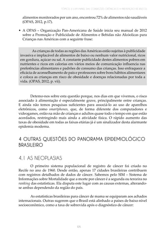 TÓPICO 3 | UM PAINEL DAS CONDIÇÕES CRÔNICAS E A PREVENÇÃO DE RISCOS
105
alimentos monitorados por um ano, encontrou 72% de alimentos não saudáveis
(OPAS, 2012, p.17).
•	 A OPAS – Organização Pan-Americana de Saúde inicia seu manual de 2012
sobre a Promoção e Publicidade de Alimentos e Bebidas não Alcóolicas para
Crianças nas Américas com a seguinte frase:
As crianças de todas as regiões dasAméricas estão sujeitas à publicidade
invasiva e implacável de alimentos de baixo ou nenhum valor nutricional, ricos
em gordura, açúcar ou sal. A constante publicidade destes alimentos pobres em
nutrientes e ricos em calorias em vários meios de comunicação influencia nas
preferências alimentares e padrões de consumo das crianças. Isso enfraquece a
eficácia de aconselhamento de pais e professores sobre bons hábitos alimentares
e coloca as crianças em risco de obesidade e doenças relacionadas por toda a
vida. (OPAS, 2012, p. vii).	
Detemo-nos sobre esta questão porque, nos dias em que vivemos, o risco
associado à alimentação é especialmente grave, principalmente entre crianças.
E ainda não temos pesquisas suficientes para associá-lo ao uso de aparelhos
eletrônicos, como smartphones, que, de forma diferente dos computadores e
videogames, estão na mão de crianças e adultos quase todo o tempo em que estão
acordados, restringindo mais ainda a atividade física. O rápido aumento das
taxas de obesidade em todas as faixas etárias já é um sinalizador desta alarmante
epidemia moderna.
4 OUTRAS QUESTÕES DO PANORAMA EPIDEMIOLÓGICO
BRASILEIRO
4.1 AS NEOPLASIAS
O primeiro sistema populacional de registro de câncer foi criado no
Recife no ano de 1960. Desde então, apenas 17 cidades brasileiras contribuem
com registros detalhados de dados de câncer. Sabemos pelo SIM – Sistema de
Informações sobre Mortalidade que a morte por câncer é a segunda ou terceira no
ranking das estatísticas. Ela disputa este lugar com as causas externas, alterando-
se ambas dependendo da região do país.
As estatísticas brasileiras para câncer de mama se equiparam aos achados
internacionais. Outras sugerem que o Brasil está alinhado a países de baixo nível
socioeconômico, como a taxa de sobrevida após o diagnóstico de câncer:
 