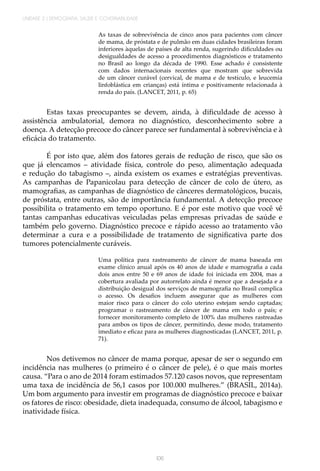 106
UNIDADE 2 | DEMOGRAFIA, SAÚDE E GOVERNABILIDADE
As taxas de sobrevivência de cinco anos para pacientes com câncer
de mama, de próstata e de pulmão em duas cidades brasileiras foram
inferiores àquelas de países de alta renda, sugerindo dificuldades ou
desigualdades de acesso a procedimentos diagnósticos e tratamento
no Brasil ao longo da década de 1990. Esse achado é consistente
com dados internacionais recentes que mostram que sobrevida
de um câncer curável (cervical, de mama e de testículo, e leucemia
linfoblástica em crianças) está íntima e positivamente relacionada à
renda do país. (LANCET, 2011, p. 65)
Estas taxas preocupantes se devem, ainda, à dificuldade de acesso à
assistência ambulatorial, demora no diagnóstico, desconhecimento sobre a
doença. A detecção precoce do câncer parece ser fundamental à sobrevivência e à
eficácia do tratamento.
É por isto que, além dos fatores gerais de redução de risco, que são os
que já elencamos – atividade física, controle do peso, alimentação adequada
e redução do tabagismo –, ainda existem os exames e estratégias preventivas.
As campanhas de Papanicolau para detecção de câncer de colo de útero, as
mamografias, as campanhas de diagnóstico de cânceres dermatológicos, bucais,
de próstata, entre outras, são de importância fundamental. A detecção precoce
possibilita o tratamento em tempo oportuno. E é por este motivo que você vê
tantas campanhas educativas veiculadas pelas empresas privadas de saúde e
também pelo governo. Diagnóstico precoce e rápido acesso ao tratamento vão
determinar a cura e a possibilidade de tratamento de significativa parte dos
tumores potencialmente curáveis.
Uma política para rastreamento de câncer de mama baseada em
exame clínico anual após os 40 anos de idade e mamografia a cada
dois anos entre 50 e 69 anos de idade foi iniciada em 2004, mas a
cobertura avaliada por autorrelato ainda é menor que a desejada e a
distribuição desigual dos serviços de mamografia no Brasil complica
o acesso. Os desafios incluem assegurar que as mulheres com
maior risco para o câncer do colo uterino estejam sendo captadas;
programar o rastreamento de câncer de mama em todo o país; e
fornecer monitoramento completo de 100% das mulheres rastreadas
para ambos os tipos de câncer, permitindo, desse modo, tratamento
imediato e eficaz para as mulheres diagnosticadas (LANCET, 2011, p.
71).
Nos detivemos no câncer de mama porque, apesar de ser o segundo em
incidência nas mulheres (o primeiro é o câncer de pele), é o que mais mortes
causa. “Para o ano de 2014 foram estimados 57.120 casos novos, que representam
uma taxa de incidência de 56,1 casos por 100.000 mulheres.” (BRASIL, 2014a).
Um bom argumento para investir em programas de diagnóstico precoce e baixar
os fatores de risco: obesidade, dieta inadequada, consumo de álcool, tabagismo e
inatividade física.
 