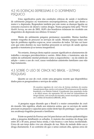 TÓPICO 3 | UM PAINEL DAS CONDIÇÕES CRÔNICAS E A PREVENÇÃO DE RISCOS
107
4.2 AS DOENÇAS DEPRESSIVAS E O SOFRIMENTO
PSÍQUICO
Uma significativa parte das condições crônicas de saúde é incidência
de sofrimento psíquico ou transtornos neuropsiquiátricos, sendo que destes a
maior é a depressão. Respondem também por este nome as doenças ligadas ao
consumo excessivo de álcool e outras drogas. Numa pesquisa feita pela “World
Health Survey, no ano de 2003, 18,8% dos brasileiros relataram ter recebido um
diagnóstico de depressão nos últimos 12 meses.”
Muito do sofrimento psíquico permanece escondido. Muitas famílias
sentem vergonha de procurar os serviços de saúde. Mesmo porque tratar este
tipo de problema significa expor-se, rever conceitos de todos. Tal fato vai fazer
com que estes doentes ou suas famílias procurem os serviços de saúde apenas
quando o transtorno já se tornou insuportável.
No entanto, doenças desta espécie causam significativos afastamentos de
trabalho e encargos previdenciários e sociais. Além disto, o transtorno, seja da
ordem do sofrimento mental profundo como a esquizofrenia – ou da ordem da
adição – como o uso de crack, causa verdadeiras catástrofes familiares caso não
haja tratamento.
4.3 SOBRE O USO DE CRACK NO BRASIL – ÚLTIMAS
PESQUISAS
Quanto ao uso de crack, existe uma pesquisa recente que disponibiliza
dados para os pesquisadores e serviços de saúde.
Os usuários regulares de  crack  e/ou de formas similares de cocaína
fumada (pasta-base, merla e oxi) somam 370 mil pessoas nas 26 capitais
brasileiras e no Distrito Federal. Considerada uma população oculta
e de difícil acesso, ela representa 35% do total de consumidores de
drogas ilícitas, com exceção da maconha, nesses municípios, estimado
em 1 milhão de brasileiros (BRASIL, 2013).
A pesquisa segue dizendo que o Brasil é o maior consumidor de crack
do mundo. Isto significa, aliado aos números acima, que os serviços de saúde
precisam se preparar e capacitar para cuidar deste tipo de patologia – que traz em
seu arcabouço tragédias pessoais e familiares.
Existe no portal da Fiocruz um link para baixar um livreto epidemiológico
sobre a pesquisa detalhando os achados. A maioria dos usuários da droga tem
entre 20 a 30 anos, possui baixa renda, é não branca e com baixa escolaridade.
Cerca de um terço deles vive em situação de rua. Mais da metade deles usa a
droga diariamente. E ao contrário do que o senso comum dita, apenas cerca de
 