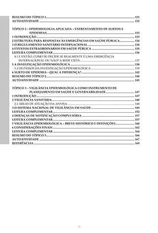 XII
RESUMO DO TÓPICO 1........................................................................................................................ 131
AUTOATIVIDADE.................................................................................................................................. 132
TÓPICO 2 – EPIDEMIOLOGIA APLICADA – ENFRENTAMENTO DE SURTOS E
EPIDEMIAS........................................................................................................................ 133
1 INTRODUÇÃO...................................................................................................................................... 133
2 ESTRUTURA PARA RESPOSTAS ÀS EMERGÊNCIAS EM SAÚDE PÚBLICA..................... 134
3 O REGULAMENTO SANITÁRIO INTERNACIONAL................................................................ 134
4 EVENTOS EXTRAORDINÁRIOS EM SAÚDE PÚBLICA........................................................... 135
LEITURA COMPLEMENTAR................................................................................................................ 136
4.1 E ENTÃO, COMO SE DECIDE SE REALMENTE É UMA EMERGÊNCIA
		 INTERNACIONAL OU NÃO? A REDE CIEVS........................................................................... 137
5 A INVESTIGAÇÃO EPIDEMIOLÓGICA........................................................................................ 138
5.1 OS PASSOS DA INVESTIGAÇÃO EPIDEMIOLÓGICA............................................................ 139
6 SURTO OU EPIDEMIA – QUAL A DIFERENÇA?......................................................................... 142
RESUMO DO TÓPICO 2........................................................................................................................ 144
AUTOATIVIDADE.................................................................................................................................. 145
TÓPICO 3 – VIGILÂNCIA EPIDEMIOLÓGICA COMO INSTRUMENTO DE
PLANEJAMENTO EM SAÚDE E GOVERNABILIDADE........................................ 147
1 INTRODUÇÃO...................................................................................................................................... 147
2 VIGILÂNCIA SANITÁRIA................................................................................................................. 148
2.1 ÁREAS DE ATUAÇÃO DA ANVISA............................................................................................ 148
3 O SISTEMA NACIONAL DE VIGILÂNCIA EM SAÚDE............................................................ 149
LEITURA COMPLEMENTAR................................................................................................................ 152
4 DOENÇAS DE NOTIFICAÇÃO COMPULSÓRIA........................................................................ 157
LEITURA COMPLEMENTAR................................................................................................................ 157
5 VIGILÂNCIA EPIDEMIOLÓGICA – BREVE HISTÓRICO E DEFINIÇÕES.......................... 160
6 CONSIDERAÇÕES FINAIS................................................................................................................ 162
LEITURA COMPLEMENTAR................................................................................................................ 164
RESUMO DO TÓPICO 3........................................................................................................................ 166
AUTOATIVIDADE.................................................................................................................................. 167
REFERÊNCIAS.......................................................................................................................................... 169
 
