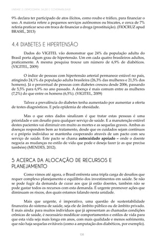 108
UNIDADE 2 | DEMOGRAFIA, SAÚDE E GOVERNABILIDADE
9% declara ter participado de atos ilícitos, como roubo e tráfico, para financiar o
uso. A maioria refere a pequenos serviços autônomos ou biscates, e cerca de 7%
referia praticar sexo em troca de financiar a droga (prostituição). (FIOCRUZ apud
BRASIL, 2013)
4.4 DIABETES E HIPERTENSÃO
Dados do VIGITEL vão demonstrar que 24% da população adulta do
Brasil porta algum grau de hipertensão. Um em cada quatro brasileiros adultos,
praticamente. A mesma pesquisa trouxe um número de 6,9% de diabéticos.
(VIGITEL, 2009)
O índice de pessoas com hipertensão arterial permanece estável no país,
atingindo 24,1% da população adulta brasileira (26,3% das mulheres e 21,5% dos
homens). Já o percentual de pessoas com diabetes cresceu desde 2006, passando
de 5,5% para 6,9% no ano passado. A doença é mais comum entre as mulheres
(7,2%) do que entre os homens (6,5%). (VIGITEL, 2009)
Talvez a prevalência do diabetes tenha aumentado por aumentar a oferta
de testes diagnósticos. E pela epidemia de obesidade.
Mas o que estes dados sinalizam é que tratar estas pessoas é uma
prioridade e um desafio para qualquer serviço de saúde. E a manutenção estável
destes pacientes vai diminuir em muito as mortes e as sequelas graves. Ambas as
doenças respondem bem ao tratamento, desde que os cuidados sejam contínuos
e o próprio indivíduo se mantenha cooperando através de um pacto com seu
serviço de saúde. Este pacto se chama autocuidado apoiado – onde o doente
negocia as mudanças no estilo de vida que pode e deseja fazer (e as que precisa
também) (MENDES, 2012).
5 ACERCA DA ALOCAÇÃO DE RECURSOS E
PLANEJAMENTO
Como vimos até agora, o Brasil enfrenta uma tripla carga de desafios que
requer complexo planejamento e equilíbrio dos investimentos em saúde. Se não
se pode fugir da demanda de curar aos que já estão doentes, também não se
pode gastar todos os recursos com esta demanda. É urgente promover ações que
diminuam os riscos, dos quais estamos falando nesta unidade.
Mais que urgente, é imperativo, uma questão de sustentabilidade
financeira do sistema de saúde, seja ele de âmbito público ou de âmbito privado.
E mais ainda: para muitos indivíduos que já apresentam as chamadas condições
crônicas de saúde, é necessário modificar comportamentos e estilos de vida para
que esta vida seja mais longa em anos, com mais qualidade e menos sofrimento,
que não haja sequelas evitáveis (como a amputação dos diabéticos, por exemplo).
 