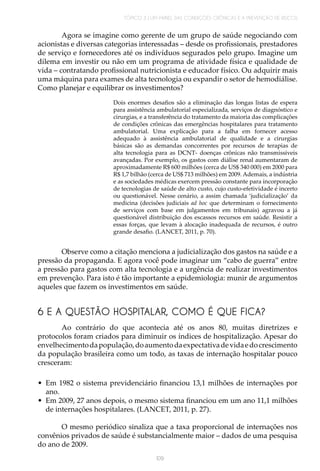 TÓPICO 3 | UM PAINEL DAS CONDIÇÕES CRÔNICAS E A PREVENÇÃO DE RISCOS
109
Agora se imagine como gerente de um grupo de saúde negociando com
acionistas e diversas categorias interessadas – desde os profissionais, prestadores
de serviço e fornecedores até os indivíduos segurados pelo grupo. Imagine um
dilema em investir ou não em um programa de atividade física e qualidade de
vida – contratando profissional nutricionista e educador físico. Ou adquirir mais
uma máquina para exames de alta tecnologia ou expandir o setor de hemodiálise.
Como planejar e equilibrar os investimentos?
Dois enormes desafios são a eliminação das longas listas de espera
para assistência ambulatorial especializada, serviços de diagnóstico e
cirurgias, e a transferência do tratamento da maioria das complicações
de condições crônicas das emergências hospitalares para tratamento
ambulatorial. Uma explicação para a falha em fornecer acesso
adequado à assistência ambulatorial de qualidade e a cirurgias
básicas são as demandas concorrentes por recursos de terapias de
alta tecnologia para as DCNT- doenças crônicas não transmissíveis
avançadas. Por exemplo, os gastos com diálise renal aumentaram de
aproximadamente R$ 600 milhões (cerca de US$ 340 000) em 2000 para
R$ 1,7 bilhão (cerca de US$ 713 milhões) em 2009. Ademais, a indústria
e as sociedades médicas exercem pressão constante para incorporação
de tecnologias de saúde de alto custo, cujo custo-efetividade é incerto
ou questionável. Nesse cenário, a assim chamada ‘judicialização’ da
medicina (decisões judiciais ad hoc que determinam o fornecimento
de serviços com base em julgamentos em tribunais) agravou a já
questionável distribuição dos escassos recursos em saúde. Resistir a
essas forças, que levam à alocação inadequada de recursos, é outro
grande desafio. (LANCET, 2011, p. 70).
Observe como a citação menciona a judicialização dos gastos na saúde e a
pressão da propaganda. E agora você pode imaginar um “cabo de guerra” entre
a pressão para gastos com alta tecnologia e a urgência de realizar investimentos
em prevenção. Para isto é tão importante a epidemiologia: munir de argumentos
aqueles que fazem os investimentos em saúde.
6 E A QUESTÃO HOSPITALAR, COMO É QUE FICA?
Ao contrário do que acontecia até os anos 80, muitas diretrizes e
protocolos foram criados para diminuir os índices de hospitalização. Apesar do
envelhecimentodapopulação,doaumentodaexpectativadevidaedocrescimento
da população brasileira como um todo, as taxas de internação hospitalar pouco
cresceram:
•	 Em 1982 o sistema previdenciário financiou 13,1 milhões de internações por
ano.
•	 Em 2009, 27 anos depois, o mesmo sistema financiou em um ano 11,1 milhões
de internações hospitalares. (LANCET, 2011, p. 27).
O mesmo periódico sinaliza que a taxa proporcional de internações nos
convênios privados de saúde é substancialmente maior – dados de uma pesquisa
do ano de 2009.
 