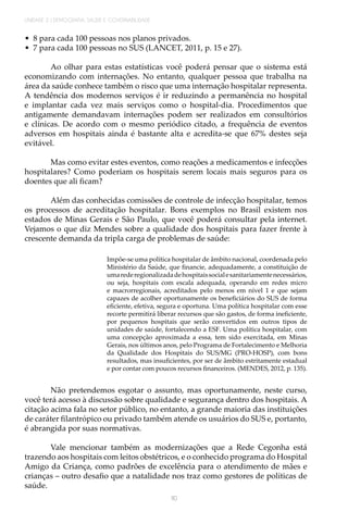 110
UNIDADE 2 | DEMOGRAFIA, SAÚDE E GOVERNABILIDADE
•	 8 para cada 100 pessoas nos planos privados.
•	 7 para cada 100 pessoas no SUS (LANCET, 2011, p. 15 e 27).
Ao olhar para estas estatísticas você poderá pensar que o sistema está
economizando com internações. No entanto, qualquer pessoa que trabalha na
área da saúde conhece também o risco que uma internação hospitalar representa.
A tendência dos modernos serviços é ir reduzindo a permanência no hospital
e implantar cada vez mais serviços como o hospital-dia. Procedimentos que
antigamente demandavam internações podem ser realizados em consultórios
e clínicas. De acordo com o mesmo periódico citado, a frequência de eventos
adversos em hospitais ainda é bastante alta e acredita-se que 67% destes seja
evitável.
Mas como evitar estes eventos, como reações a medicamentos e infecções
hospitalares? Como poderiam os hospitais serem locais mais seguros para os
doentes que ali ficam?
Além das conhecidas comissões de controle de infecção hospitalar, temos
os processos de acreditação hospitalar. Bons exemplos no Brasil existem nos
estados de Minas Gerais e São Paulo, que você poderá consultar pela internet.
Vejamos o que diz Mendes sobre a qualidade dos hospitais para fazer frente à
crescente demanda da tripla carga de problemas de saúde:
Impõe-se uma política hospitalar de âmbito nacional, coordenada pelo
Ministério da Saúde, que financie, adequadamente, a constituição de
umarederegionalizadadehospitaissocialesanitariamentenecessários,
ou seja, hospitais com escala adequada, operando em redes micro
e macrorregionais, acreditados pelo menos em nível 1 e que sejam
capazes de acolher oportunamente os beneficiários do SUS de forma
eficiente, efetiva, segura e oportuna. Uma política hospitalar com esse
recorte permitirá liberar recursos que são gastos, de forma ineficiente,
por pequenos hospitais que serão convertidos em outros tipos de
unidades de saúde, fortalecendo a ESF. Uma política hospitalar, com
uma concepção aproximada a essa, tem sido exercitada, em Minas
Gerais, nos últimos anos, pelo Programa de Fortalecimento e Melhoria
da Qualidade dos Hospitais do SUS/MG (PRO-HOSP), com bons
resultados, mas insuficientes, por ser de âmbito estritamente estadual
e por contar com poucos recursos financeiros. (MENDES, 2012, p. 135).
Não pretendemos esgotar o assunto, mas oportunamente, neste curso,
você terá acesso à discussão sobre qualidade e segurança dentro dos hospitais. A
citação acima fala no setor público, no entanto, a grande maioria das instituições
de caráter filantrópico ou privado também atende os usuários do SUS e, portanto,
é abrangida por suas normativas.
Vale mencionar também as modernizações que a Rede Cegonha está
trazendo aos hospitais com leitos obstétricos, e o conhecido programa do Hospital
Amigo da Criança, como padrões de excelência para o atendimento de mães e
crianças – outro desafio que a natalidade nos traz como gestores de políticas de
saúde.
 