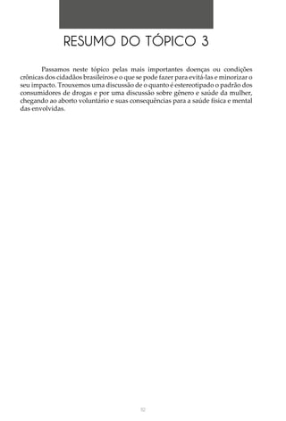 112
RESUMO DO TÓPICO 3
Passamos neste tópico pelas mais importantes doenças ou condições
crônicas dos cidadãos brasileiros e o que se pode fazer para evitá-las e minorizar o
seu impacto. Trouxemos uma discussão de o quanto é estereotipado o padrão dos
consumidores de drogas e por uma discussão sobre gênero e saúde da mulher,
chegando ao aborto voluntário e suas consequências para a saúde física e mental
das envolvidas.
 