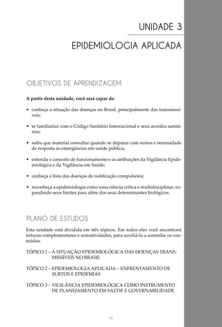 115
UNIDADE 3
EPIDEMIOLOGIA APLICADA
OBJETIVOS DE APRENDIZAGEM
PLANO DE ESTUDOS
A partir desta unidade, você será capaz de:
•	 conheça a situação das doenças no Brasil, principalmente das transmissí-
veis;
•	 se familiarize com o Código Sanitário Internacional e seus acordos sanitá-
rios;
•	 saiba que material consultar quando se deparar com surtos e necessidade
de resposta às emergências em saúde pública;
•	 entenda o conceito de funcionamento e as atribuições da Vigilância Epide-
miológica e da Vigilância em Saúde;
•	 conheça a lista das doenças de notificação compulsória;
•	 reconheça a epidemiologia como uma ciência crítica e multidisciplinar, ex-
pandindo seus limites para além dos seus determinantes biológicos.
Esta unidade está dividida em três tópicos. Em todos eles você encontrará
leituras complementares e autoatividades, para auxiliá-lo a assimilar os con-
teúdos.
TÓPICO 1 – A SITUAÇÃO EPIDEMIOLÓGICA DAS DOENÇAS TRANS-
MISSÍVEIS NO BRASIL
TÓPICO 2 – EPIDEMIOLOGIA APLICADA – ENFRENTAMENTO DE
SURTOS E EPIDEMIAS
TÓPICO 3 – VIGILÂNCIA EPIDEMIOLÓGICA COMO INSTRUMENTO
DE PLANEJAMENTO EM SAÚDE E GOVERNABILIDADE
 