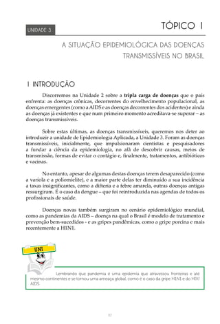117
TÓPICO 1
A SITUAÇÃO EPIDEMIOLÓGICA DAS DOENÇAS
TRANSMISSÍVEIS NO BRASIL
UNIDADE 3
1 INTRODUÇÃO
Discorremos na Unidade 2 sobre a tripla carga de doenças que o país
enfrenta: as doenças crônicas, decorrentes do envelhecimento populacional, as
doenças emergentes (como aAIDS e as doenças decorrentes dos acidentes) e ainda
as doenças já existentes e que num primeiro momento acreditava-se superar – as
doenças transmissíveis.
Sobre estas últimas, as doenças transmissíveis, queremos nos deter ao
introduzir a unidade de Epidemiologia Aplicada, a Unidade 3. Foram as doenças
transmissíveis, inicialmente, que impulsionaram cientistas e pesquisadores
a fundar a ciência da epidemiologia, no afã de descobrir causas, meios de
transmissão, formas de evitar o contágio e, finalmente, tratamentos, antibióticos
e vacinas.
No entanto, apesar de algumas destas doenças terem desaparecido (como
a varíola e a poliomielite), e a maior parte delas ter diminuído a sua incidência
a taxas insignificantes, como a difteria e a febre amarela, outras doenças antigas
ressurgiram. É o caso da dengue – que foi reintroduzida nas agendas de todos os
profissionais de saúde.
Doenças novas também surgiram no cenário epidemiológico mundial,
como as pandemias da AIDS – doença na qual o Brasil é modelo de tratamento e
prevenção bem-sucedidos - e as gripes pandêmicas, como a gripe porcina e mais
recentemente a H1N1.
UNI
Lembrando que pandemia é uma epidemia que atravessou fronteiras e até
mesmo continentes e se tornou uma ameaça global, como é o caso da gripe H1N1 e do HIV/
AIDS.
 