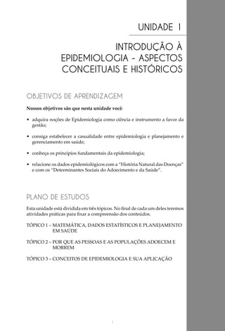 1
UNIDADE 1
INTRODUÇÃO À
EPIDEMIOLOGIA - ASPECTOS
CONCEITUAIS E HISTÓRICOS
OBJETIVOS DE APRENDIZAGEM
PLANO DE ESTUDOS
Nossos objetivos são que nesta unidade você:
•	 adquira noções de Epidemiologia como ciência e instrumento a favor da
gestão;
•	 consiga estabelecer a casualidade entre epidemiologia e planejamento e
gerenciamento em saúde;
•	 conheça os princípios fundamentais da epidemiologia;
•	 relacione os dados epidemiológicos com a “História Natural das Doenças”
e com os “Determinantes Sociais do Adoecimento e da Saúde”.
Esta unidade está dividida em três tópicos. No final de cada um deles teremos
atividades práticas para fixar a compreensão dos conteúdos.
TÓPICO 1 – MATEMÁTICA, DADOS ESTATÍSTICOS E PLANEJAMENTO
EM SAÚDE
TÓPICO 2 – POR QUE AS PESSOAS E AS POPULAÇÕES ADOECEM E
MORREM
TÓPICO 3 – CONCEITOS DE EPIDEMIOLOGIA E SUA APLICAÇÃO
 