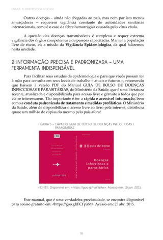 UNIDADE 3 | EPIDEMIOLOGIA APLICADA
118
Outras doenças – ainda não chegadas ao país, mas nem por isto menos
ameaçadoras – requerem vigilância constante de autoridades sanitárias
internacionais, como é o caso da febre hemorrágica causada pelo vírus ebola.
A questão das doenças transmissíveis é complexa e requer extrema
vigilância dos órgãos competentes e de pessoas capacitadas. Manter a população
livre de riscos, eis a missão da Vigilância Epidemiológica, da qual falaremos
nesta unidade.
2 INFORMAÇÃO PRECISA E PADRONIZADA – UMA
FERRAMENTA INDISPENSÁVEL
Para facilitar seus estudos da epidemiologia e para que vocês possam ter
à mão para consulta em seus locais de trabalho – atuais e futuros –, recomendo
que baixem a versão PDF do Manual GUIA DE BOLSO DE DOENÇAS
INFECCIOSAS E PARASITÁRIAS, do Ministério da Saúde, que é uma literatura
recente, atualizada e disponibilizada para acesso livre e gratuito a todos que por
ela se interessarem. Tão importante é ter a rápida e acessível informação, bem
como a conduta padronizada de tratamento e medidas profiláticas. O Ministério
da Saúde, além de disponibilizar o acesso livre ao livro pela internet, distribuiu
quase um milhão de cópias do mesmo pelo país afora!
FONTE: Disponível em: <https://goo.gl/hakWAw>. Acesso em: 18 jun. 2015.
FIGURA 5 – CAPA DO GUIA DE BOLSO DE DOENÇAS INFECCIOSAS E
PARASITÁRIAS
Este manual, que é uma verdadeira preciosidade, se encontra disponível
para acesso gratuito em: <https://goo.gl/FCFpaM>. Acesso em: 25 abr. 2015.
 