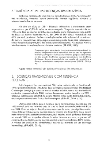 TÓPICO 1 | A SITUAÇÃO EPIDEMIOLÓGICA DAS DOENÇAS TRANSMISSÍVEIS NO BRASIL
119
3 TENDÊNCIA ATUAL DAS DOENÇAS TRANSMISSÍVEIS
Embora a mortalidade total por este tipo de doenças tenha “despencado”
nas estatísticas, continua sendo prioridade manter vigilância nacional e
internacional sobre as mesmas.
No ano de 1930, as DIP – Doenças Infecciosas e Parasitárias eram
responsáveis por 45,7% de todas as mortes no país. Cinquenta anos depois, em
1980, esta taxa de mortes já tinha sido reduzida para praticamente um quinto
de todas as mortes ocorridas: 9,3%. Em 2006 as DIP ainda respondiam por
4,9% do total de óbitos. Embora a redução tenha sido substancial no número
de mortes, estas doenças ainda representam um grande ônus para tratamentos,
sendo responsáveis por 8,45% das internações totais no país. Nas regiões Norte e
Nordeste estas taxas são substancialmente maiores. (BRASIL, 2010).
É consenso que a situação das doenças transmissíveis no Brasil, no
período compreendido entre o início dos anos de 1980 até o presente
momento, corresponde a um quadro complexo que pode ser resumido
em três grandes tendências: doenças transmissíveis com tendência
declinante; doenças transmissíveis com quadro de persistência e
doenças transmissíveis emergentes e reemergentes. (BRASIL, 2010, p.
39).
Agora vamos conversar um pouco acerca destas três tendências:
3.1 DOENÇAS TRANSMISSÍVEIS COM TENDÊNCIA
DECLINANTE
Este é o grupo das boas notícias! Não existe mais varíola no Brasil desde
1973 e poliomielite desde 1989. Estas duas doenças são consideradas erradicadas!
O sarampo, doença que causava muitas mortes infantis, teve a sua transmissão
endêmica encerrada desde 2000, embora houvessem surtos isolados em 2006 e
um novo surto recente em 2014, no Ceará. Mesmo com o susto deste último surto,
o sarampo se encontra em franco declínio no país. (BRASIL, 2010, p. 18).
Outra ótima notícia para a ciência é que a raiva humana, doença que era
100% mortal, teve seu primeiro caso de cura no Brasil no ano de 2008 e nos EUA
em 2004. Embora seja no Brasil apenas um caso de cura, isto significa muito,
pois o total de vítimas desta doença naquele mesmo ano foi de três. Isto é pouco
para construir uma estatística consistente, mas mesmo assim podemos dizer que
no ano de 2008 um terço das vítimas da raiva humana se curou, o que era até
então inédito na história desta doença, que foi sempre considerada 100% mortal.
A vítima em questão foi contaminada através da mordida de um morcego
hematófago. (BRASIL, 2010 ).
 