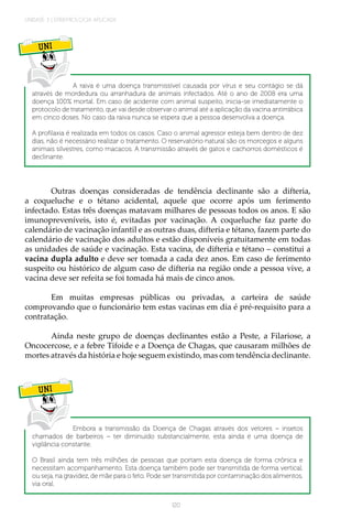 UNIDADE 3 | EPIDEMIOLOGIA APLICADA
120
UNI
A raiva é uma doença transmissível causada por vírus e seu contágio se dá
através de mordedura ou arranhadura de animais infectados. Até o ano de 2008 era uma
doença 100% mortal. Em caso de acidente com animal suspeito, inicia-se imediatamente o
protocolo de tratamento, que vai desde observar o animal até a aplicação da vacina antirrábica
em cinco doses. No caso da raiva nunca se espera que a pessoa desenvolva a doença.
A profilaxia é realizada em todos os casos. Caso o animal agressor esteja bem dentro de dez
dias, não é necessário realizar o tratamento. O reservatório natural são os morcegos e alguns
animais silvestres, como macacos. A transmissão através de gatos e cachorros domésticos é
declinante.
Outras doenças consideradas de tendência declinante são a difteria,
a coqueluche e o tétano acidental, aquele que ocorre após um ferimento
infectado. Estas três doenças matavam milhares de pessoas todos os anos. E são
imunopreveníveis, isto é, evitadas por vacinação. A coqueluche faz parte do
calendário de vacinação infantil e as outras duas, difteria e tétano, fazem parte do
calendário de vacinação dos adultos e estão disponíveis gratuitamente em todas
as unidades de saúde e vacinação. Esta vacina, de difteria e tétano – constitui a
vacina dupla adulto e deve ser tomada a cada dez anos. Em caso de ferimento
suspeito ou histórico de algum caso de difteria na região onde a pessoa vive, a
vacina deve ser refeita se foi tomada há mais de cinco anos.
Em muitas empresas públicas ou privadas, a carteira de saúde
comprovando que o funcionário tem estas vacinas em dia é pré-requisito para a
contratação.
Ainda neste grupo de doenças declinantes estão a Peste, a Filariose, a
Oncocercose, e a febre Tifoide e a Doença de Chagas, que causaram milhões de
mortes através da história e hoje seguem existindo, mas com tendência declinante.
UNI
Embora a transmissão da Doença de Chagas através dos vetores – insetos
chamados de barbeiros – ter diminuído substancialmente, esta ainda é uma doença de
vigilância constante.
O Brasil ainda tem três milhões de pessoas que portam esta doença de forma crônica e
necessitam acompanhamento. Esta doença também pode ser transmitida de forma vertical,
ou seja, na gravidez, de mãe para o feto. Pode ser transmitida por contaminação dos alimentos,
via oral.
 