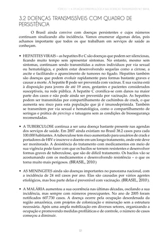 TÓPICO 1 | A SITUAÇÃO EPIDEMIOLÓGICA DAS DOENÇAS TRANSMISSÍVEIS NO BRASIL
121
3.2 DOENÇAS TRANSMISSÍVEIS COM QUADRO DE
PERSISTÊNCIA
O Brasil ainda convive com doenças persistentes e cujos números
continuam sinalizando alta incidência. Vamos enumerar algumas delas, pois
achamos importante que todos os que trabalham em serviços de saúde as
conheçam.
•	 HEPATITES VIRAIS – as hepatites B e C são doenças que podem ser silenciosas,
ficando muito tempo sem apresentar sintomas. No entanto, mesmo sem
sintomas, continuam sendo transmitidas a outros indivíduos por via sexual
ou hematológica, e podem estar desenvolvendo sequelas como a cirrose, a
ascite e facilitando o aparecimento de tumores no fígado. Hepatites também
são doenças que podem evoluir rapidamente para formas bastante graves e
causar a morte. A hepatite B pode ser prevenida com vacinas. E sua vacina está
à disposição para jovens de até 19 anos, gestantes e pacientes considerados
susceptíveis, na rede pública. A hepatite C cronifica-se com danos na maior
parte dos casos e não pode ainda ser prevenida por vacinação. As hepatites
podem ser transmitidas por compartilhamento de cachimbos de crack, o que
aumenta seu risco para esta população que já é imunodeprimida. Também
se transmitem por via sexual e hematológica, como o compartilhamento de
seringas e prática de piercings e tatuagens sem as condições de biossegurança
recomendadas.
•	 A TUBERCULOSE continua a ser uma doença bastante presente nas agendas
dos serviços de saúde. Em 2007 ainda existiam no Brasil 38.2 casos para cada
100.000 habitantes.A tuberculose tem risco aumentado para usuários de crack e
portadores de HIV e inscreve o doente em um longo tratamento, onde este deve
ser monitorado. A desistência do tratamento com medicamentos em meio de
sua vigência pode fazer com que os bacilos se tornem resistentes e desenvolver
formas graves de tuberculose, que são de difícil tratamento. Os bacilos vão se
acostumando com os medicamentos e desenvolvendo resistência – o que os
torna muito mais perigosos. (BRASIL, 2010 )
•	 AS MENINGITES ainda são doenças importantes no panorama nacional, com
a incidência de 24 mil casos por ano. Elas são causadas por vários agentes
etiológicos, mas boa parte delas é prevenível com vacinação. (BRASIL, 2010 ).
•	 A MALÁRIA aumentou a sua ocorrência nas últimas décadas, oscilando a sua
incidência, mas sempre com números preocupantes. No ano de 2005 foram
notificados 607.730 casos. A doença ocorre pela ocupação desordenada da
região amazônica, com projetos de colonização e mineração sem a estrutura
necessária. Após uma ampla mobilização em diversos setores, organizando a
ocupação e promovendo medidas profiláticas e de controle, o número de casos
começou a diminuir.
 