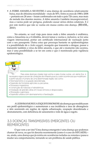 UNIDADE 3 | EPIDEMIOLOGIA APLICADA
122
•	 A FEBRE AMARELA SILVESTRE é uma doença de ocorrência relativamente
baixa, mas de altíssima mortalidade – mais de 50%. Entre os anos de 1980 e 2008
– portanto em 28 anos – foram confirmados em todo o país 726 casos, mas mais
da metade dos doentes morreu. A febre amarela é também imunoprevenível,
mas a vacina pode ser perigosa, podendo causar sérios efeitos colaterais. E é
por este motivo que não se vacina em massa contra esta doença. (BRASIL,
2010 )
No entanto, se você viaja para áreas onde a febre amarela é endêmica,
como a Amazônia ou a Colômbia, deverá tomar a vacina e, inclusive, se for uma
viagem internacional, portar um certificado internacional de vacinação junto
com o seu passaporte. Outra coisa que preocupa bastante os epidemiologistas
é a possibilidade de o Aedes aegypti, mosquito que transmite a dengue, passar a
transmitir também o vírus da febre amarela, o que até o momento não ocorreu,
mas é uma possibilidade a se ter em conta e que é monitorada pela vigilância
epidemiológica.
UNI
Para estas doenças citadas logo acima e para muitas outras, um alerta fica: é
necessário vigiar e prover de condições de infraestrutura ou coibir ocorrências que modificam
o perfil natural e humano de uma determinada região, tais como:
• Desmatamento e ocupação desordenada.
• Expansão de fronteiras agrícolas ou pecuárias.
• Processos migratórios.
• Construção de rodovias e hidroelétricas.
• Instalação de grandes obras em locais remotos e despovoados.
• Mineração e garimpos.
• Expansão urbana com desmatamento e favelização.
ALEISHMANIOSEEAESQUISTOSSOMOSEsãodoençasquemodificaram
seu perfil epidemiológico e aumentaram a sua incidência e área de abrangência
e vêm ocorrendo em regiões de rápida urbanização, ocupação desordenada e
desmatamento, com deficiência de saneamento e rede de água e esgoto.
3.3 DOENÇAS TRANSMISSÍVEIS EMERGENTES OU
REEMERGENTES
O que vem a ser isto? Uma doença emergente é uma doença que podemos
chamar de nova, ou que foi descrita recentemente (como é o caso do HIV/AIDS) –
ou, ainda, uma doença que já existia em ocorrências isoladas ou remotas e passa a
mudar seu comportamento, tornando-se um problema de saúde pública.
 