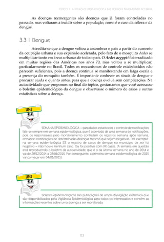 TÓPICO 1 | A SITUAÇÃO EPIDEMIOLÓGICA DAS DOENÇAS TRANSMISSÍVEIS NO BRASIL
123
As doenças reemergentes são doenças que já foram controladas no
passado, mas voltaram a incidir sobre a população, como é o caso da cólera e da
dengue.
3.3.1 Dengue
Acredita-se que a dengue voltou a assombrar o país a partir do aumento
da ocupação urbana e sua expansão acelerada, pelo fato de o mosquito Aedes se
multiplicar tanto em áreas urbanas de todo o país. O Aedes aegypti foi erradicado
em muitas regiões das Américas nos anos 70, mas voltou a se multiplicar,
particularmente no Brasil. Todos os mecanismos de controle estabelecidos não
parecem suficientes, pois a doença continua se manifestando em larga escala e
a presença do mosquito também. É importante conhecer os sinais de dengue e
procurar ajuda o quanto antes, para que a doença evolua sem complicações. Na
autoatividade que propomos no final do tópico, gostaríamos que você acessasse
o boletim epidemiológico da dengue e observasse o número de casos e outras
estatísticas sobre a doença.
UNI
UNI
SEMANA EPIDEMIOLÓGICA – para dados estatísticos e controle de notificações
fala-se sempre em semana epidemiológica, que é o período de uma semana de notificações,
pois os responsáveis pelo monitoramento controlam os registros semana após semana,
enviando notificações de determinadas doenças mesmo que sejam negativas. Por exemplo:
na semana epidemiológica 53, o registro de casos de dengue no município de xxx foi
negativo – não houve nenhum caso. Ou foi positivo com XX casos. (A semana em questão
está reproduzindo o boletim da autoatividade, que é o da última semana no ano de 2014 e
vai de 28/12/2014 a 03/01/2015. Por conseguinte, a primeira semana epidemiológica de 2015
vai começar em 04/01/2015).
Boletins epidemiológicos são publicações de ampla divulgação eletrônica que
são disponibilizados pela Vigilância Epidemiológica para todos os interessados e contêm as
informações recentes sobre uma doença a ser monitorada.
 
