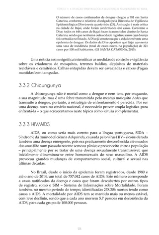 TÓPICO 1 | A SITUAÇÃO EPIDEMIOLÓGICA DAS DOENÇAS TRANSMISSÍVEIS NO BRASIL
125
O número de casos confirmados de dengue chegou a 781 em Santa
Catarina, conforme o relatório divulgado pela Diretoria de Vigilância
Epidemiológica (Dive) nesta quarta-feira (25). A situação é mais crítica
na cidade de Itajaí, onde foram confirmados 646 casos. Conforme a
Dive, todos os 646 casos de Itajaí foram transmitidos dentro de Santa
Catarina, sendo que nenhuma outra cidade registrou casos cuja doença
foi contraída no Estado. A Dive já constatou que a cidade enfrenta uma
epidemia de dengue. Os dados da Dive apontam que Itajaí apresenta
uma taxa de incidência (total de casos novos na população) de 321
casos por 100 mil habitantes. (G1 SANTA CATARINA, 2015).
Uma notícia assim significa intensificar as medidas de controle e vigilância
sobre os criadouros de mosquitos, terrenos baldios, depósitos de materiais
recicláveis e cemitérios. Calhas entupidas devem ser esvaziadas e caixas d’água
mantidas bem tampadas.
3.3.2 Chicungunya
A chicungunya não é mortal como a dengue e nem tem, por enquanto,
a sua magnitude, mas é uma febre transmitida pelo mesmo mosquito Aedes que
transmite a dengue, portanto, a estratégia de enfrentamento é parecida. Por ser
uma doença nova no cenário nacional, é necessário prover ampla logística para
enfrentá-la – o que acrescentamos neste tópico como leitura complementar.
3.3.3 HIV/AIDS
AIDS, ou como seria mais correto para a língua portuguesa, SIDA –
Síndrome da ImunodeficiênciaAdquirida, causada pelo vírus HIV – é considerada
também uma doença emergente, pois era praticamente desconhecida até meados
dos anos 80 e num passado recente semeou pânico e preconceito entre a população
– principalmente por se tratar de uma doença sexualmente transmissível, que
inicialmente disseminou-se entre homossexuais do sexo masculino. A AIDS
provocou grandes mudanças de comportamento social, cultural e sexual nas
últimas décadas.
No Brasil, desde o início da epidemia foram registrados, desde 1980 e
até o ano de 2014, um total de 757.042 casos de AIDS. Este número corresponde
a casos notificados da doença e casos que foram descobertos por outros tipos
de registro, como o SIM – Sistema de Informações sobre Mortalidade. Foram
também, no mesmo período de tempo, identificadas 278.306 mortes tendo como
causa a AIDS. A mortalidade por AIDS tem se mantido mais ou menos estável,
com leve declínio, sendo que a cada ano morrem 5,7 pessoas em decorrência da
AIDS, para cada grupo de 100.000 pessoas.
 