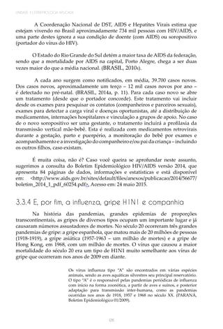 UNIDADE 3 | EPIDEMIOLOGIA APLICADA
126
A Coordenação Nacional de DST, AIDS e Hepatites Virais estima que
estejam vivendo no Brasil aproximadamente 734 mil pessoas com HIV/AIDS, e
uma parte destes ignora a sua condição de doente (com AIDS) ou soropositivo
(portador do vírus do HIV).
O Estado do Rio Grande do Sul detém a maior taxa de AIDS da federação,
sendo que a mortalidade por AIDS na capital, Porto Alegre, chega a ser duas
vezes maior do que a média nacional. (BRASIL, 20104).
A cada ano surgem como notificados, em média, 39.700 casos novos.
Dos casos novos, aproximadamente um terço – 12 mil casos novos por ano –
é detectado no pré-natal. (BRASIL, 2014a, p. 11). Para cada caso novo se abre
um tratamento (desde que o portador concorde). Este tratamento vai incluir
desde os exames para pesquisar os contatos (companheiros e parceiros sexuais),
exames para detectar a carga viral e doenças oportunistas, até a distribuição de
medicamentos, internações hospitalares e vinculação a grupos de apoio. No caso
de o novo soropositivo ser uma gestante, o tratamento incluirá a profilaxia da
transmissão vertical mãe-bebê. Esta é realizada com medicamentos retrovirais
durante a gestação, parto e puerpério, a monitoração do bebê por exames e
acompanhamento e a investigação do companheiro e/ou pai da criança – incluindo
os outros filhos, caso existam.
É muita coisa, não é? Caso você queira se aprofundar neste assunto,
sugerimos a consulta do Boletim Epidemiológico HIV/AIDS versão 2014, que
apresenta 84 páginas de dados, informações e estatísticas e está disponível
em: <http://www.aids.gov.br/sites/default/files/anexos/publicacao/2014/56677/
boletim_2014_1_pdf_60254.pdf>. Acesso em: 24 maio 2015.
3.3.4 E, por fim, a influenza, gripe H1N1 e companhia
Na história das pandemias, grandes epidemias de proporções
transcontinentais, as gripes de diversos tipos ocupam um importante lugar e já
causaram números assustadores de mortes. No século 20 ocorreram três grandes
pandemias de gripe: a gripe espanhola, que matou mais de 20 milhões de pessoas
(1918-1919), a gripe asiática (1957-1963 – um milhão de mortes) e a gripe de
Hong Kong, em 1968, com um milhão de mortes. O vírus que causou a maior
mortalidade do século 20 era um tipo de H1N1 muito semelhante aos vírus de
gripe que ocorreram nos anos de 2009 em diante.
Os vírus influenza tipo “A” são encontrados em várias espécies
animais, sendo as aves aquáticas silvestres seu principal reservatório.
O tipo “A” é o responsável pelas pandemias periódicas de influenza
com início na forma zoonótica, a partir de aves e suínos, e posterior
adaptação para transmissão inter-humana, como as pandemias
ocorridas nos anos de 1918, 1957 e 1968 no século XX. (PARANÁ,
Boletim Epidemiológico 01/2009).
 