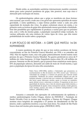 TÓPICO 1 | A SITUAÇÃO EPIDEMIOLÓGICA DAS DOENÇAS TRANSMISSÍVEIS NO BRASIL
127
Desde então, as autoridades sanitárias internacionais mantêm constante
alerta para outra possível pandemia de gripe, fato possível, mas cujo risco é
atenuado pela vacinação em massa.
Os epidemiologistas sabem que a gripe se manifesta em duas formas:
uma sazonal, que ocorre a todo ano e em geral não apresenta episódios de maior
gravidade, e outra epidêmica, e cujas formas podem variar a cada ano pela
capacidade de mutação dos vírus. As gripes costumam atacar em ondas, e no
primeiro surto as formas de gripe têm apresentado menor gravidade e letalidade.
Este fato possibilita que rapidamente se produza a vacina para que no próximo
ano, com a volta da mesma gripe, a população susceptível esteja vacinada. As
vacinas utilizadas são uma mistura de vários tipos de vírus, que têm maior
probabilidade de incidir sobre a população.
4 UM POUCO DE HISTÓRIA – A GRIPE QUE MATOU 1% DA
HUMANIDADE
A maior pandemia de gripe de que se tem notícia aconteceu de forma
concomitante ao fim da Primeira Guerra Mundial, em 1918, e se estendeu até
1922. Não há registro exato, mas esta gripe potencialmente mortal matou mais
pessoas do que a Primeira Guerra Mundial. Na guerra perderam-se cerca de 9
milhões de vidas humanas. A Gripe Espanhola matou entre 20 a 40 milhões de
pessoas. Somente no Rio de Janeiro, que já possuía boas estatísticas nesta época,
65% da população adoeceu, deixando um saldo de mais de 14 mil mortos, o que
para a população da época foi uma cifra assustadora.
Pedro Nava (1903-1984), médico e historiador que presenciou os
acontecimentos no Rio de Janeiro em 1918, escreve que “aterrava a
velocidade do contágio e o número de pessoas que estavam sendo
acometidas. Nenhuma de nossas calamidades chegara aos pés da
moléstia reinante: o terrível não era o número de casualidades - mas
não haver quem fabricasse caixões, quem os levasse ao cemitério,
quem abrisse covas e enterrasse os mortos. O espantoso já não era a
quantidade de doentes, mas o fato de estarem quase todos doentes, a
impossibilidade de ajudar, tratar, transportar comida, vender gêneros,
aviar receitas, exercer, em suma, os misteres indispensáveis à vida
coletiva”. (FIOCRUZ, 2015).
Assumiu o comando das operações de enfrentamento da epidemia o
médico epidemiologista Carlos Chagas, diretor da FIOCRUZ – Fundação de
Saúde Osvaldo Cruz (o mesmo que descobriu a Doença de Chagas). Chagas
montou cinco hospitais de campanha e 27 postos de atendimento no Rio de
Janeiro, onde a epidemia mostrou a sua face mais feroz. Na cidade de São Paulo
houve duas mil mortes pela mesma gripe. (FIOCRUZ, 2015).
 