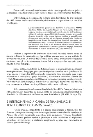 UNIDADE 3 | EPIDEMIOLOGIA APLICADA
128
Desde então, o mundo continua em alerta para as pandemias de gripe, e
as medidas tomadas nunca são em excesso, dados os acontecimentos descritos.
Entrevistei para a escrita deste capítulo uma das vítimas da gripe asiática
de 1957, que se lembra muito bem do pânico entre a população e das medidas
profiláticas.
[...] me lembro bem, que era o ano de 1957 e eu estudava na AMAN,
Academia Militar das Agulhas Negras, em Resende, Rio de Janeiro.
Naquela ocasião, aproximadamente dois terços dos cadetes (alunos
militares) contraiu a gripe. No início tentaram conter a propagação
da gripe tentando isolar os que tiveram contágio e separá-los por
alojamentos, mas, no fim, ela se alastrou na academia. Havia um
hospital escolar dentro das instalações e fiquei ali internado, com
muitas dores no corpo, por cerca de 12 dias. Lembro do início súbito
dos sintomas, das dores e do mal-estar. Muitos tinham medo da
epidemia de 1918 se repetir. Apesar da gravidade da gripe, não houve
mortes entre os alunos. (FRIEDMANN, 2015, entrevista).
Embora o depoente da entrevista acima não relatasse mortes entre os
alunos militares da academia, a gripe asiática causou mais de um milhão de
mortes pelo mundo. Os alunos da academia acima citada eram jovens e vigorosos
e estavam em pleno treinamento e forma física, o que explica que não tenha
havido mortes por gripe.
Desde então, cuidadosas medidas nacionais e internacionais monitoram
o comportamento das gripes, para que as tragédias causadas pelas pandemias de
gripe não se repitam. Em 2009, o mundo novamente ficou em alerta, para o que
poderia ser a repetição da gripe espanhola, pois o vírus circulante também era
H1N1.Noentanto,asmedidasprofiláticas,avacinaçãoemmassa,oesclarecimento
pelos meios de comunicação, a diminuição da circulação de pessoas, uso de EPIs,
cancelamento de aulas e eventos públicos contiveram a epidemia.
AtéomomentodefechamentodaediçãodolivroDIP–DoençasInfecciosas
e Parasitárias, em dezembro de 2009, o saldo da influenza pandêmica H1N1 no
Brasil era de 227.850 casos confirmados, com 1.632 óbitos. (BRASIL, 2010, p. 56).
5 INTERROMPENDO A CADEIA DE TRANSMISSÃO E
IDENTIFICANDO OS CASOS GRAVES
Outra medida importante é a rápida identificação e tratamento dos
doentes,paraqueasformasgravessejamrapidamenteinternadase/oumedicadas.
Ainda não existe tratamento específico, mas antivirais, repouso, hidratação
e monitoramento podem ajudar a preservar a vida do doente. É importante
identificar precocemente a síndrome respiratória aguda, que caracteriza as
formas graves da doença.
 