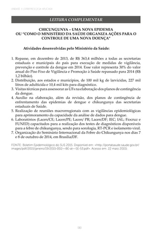 UNIDADE 3 | EPIDEMIOLOGIA APLICADA
130
LEITURA COMPLEMENTAR
CHICUNGUNYA – UMA NOVA EPIDEMIA
OU “COMO O MINISTÉRIO DA SAÚDE ORGANIZA AÇÕES PARA O
CONTROLE DE UMA NOVA DOENÇA”
Atividades desenvolvidas pelo Ministério da Saúde:
1.	Repasse, em dezembro de 2013, de R$ 363,4 milhões a todas as secretarias
estaduais e municipais do país para execução de medidas de vigilância,
prevenção e controle da dengue em 2014. Esse valor representa 30% do valor
anual do Piso Fixo de Vigilância e Promoção à Saúde repassado para 2014 (R$
1,2 bilhão).
2.	Distribuição, aos estados e municípios, de 100 mil kg de larvicidas, 227 mil
litros de adulticida e 10,4 mil kits para diagnóstico.
3.	Visitas técnicas para assessorar as UFs na elaboração dos planos de contingência
da dengue.
4.	Auxílio na elaboração, além da revisão, dos planos de contingência de
enfrentamento das epidemias de dengue e chikungunya das secretarias
estaduais de Saúde.
5.	Realização de reuniões macrorregionais com as vigilâncias epidemiológicas
para aprimoramento da capacidade da análise de dados para dengue.
6.	Laboratórios (Lacen/CE; Lacen/PE; Lacen/ PR; Lacen/DF; IEC; IAL; Fiocruz e
FUNED) capacitados para a realização dos testes de diagnósticos disponíveis
para a febre de chikungunya, sendo para sorologia, RT-PCR e isolamento viral.
7.	Organização do Seminário Internacional da Febre do Chikungunya nos dias 7
e 8 de outubro de 2014, em Brasília/DF.
FONTE: Boletim Epidemiológico do SUS 2015. Disponível em: <http://portalsaude.saude.gov.br/
images/pdf/2015/janeiro/19/2015-002---BE-at---SE-53.pdf>. Acesso em: 22 maio 2015).
 