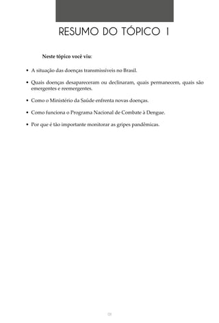 131
Neste tópico você viu:
•	 A situação das doenças transmissíveis no Brasil.
•	 Quais doenças desapareceram ou declinaram, quais permanecem, quais são
emergentes e reemergentes.
•	 Como o Ministério da Saúde enfrenta novas doenças.
•	 Como funciona o Programa Nacional de Combate à Dengue.
•	 Por que é tão importante monitorar as gripes pandêmicas.
RESUMO DO TÓPICO 1
 