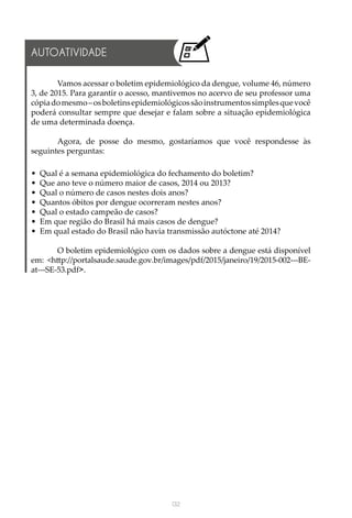 132
Vamos acessar o boletim epidemiológico da dengue, volume 46, número
3, de 2015. Para garantir o acesso, mantivemos no acervo de seu professor uma
cópiadomesmo–osboletinsepidemiológicossãoinstrumentossimplesquevocê
poderá consultar sempre que desejar e falam sobre a situação epidemiológica
de uma determinada doença.
Agora, de posse do mesmo, gostaríamos que você respondesse às
seguintes perguntas:
•	 Qual é a semana epidemiológica do fechamento do boletim?
•	 Que ano teve o número maior de casos, 2014 ou 2013?
•	 Qual o número de casos nestes dois anos?
•	 Quantos óbitos por dengue ocorreram nestes anos?
•	 Qual o estado campeão de casos?
•	 Em que região do Brasil há mais casos de dengue?
•	 Em qual estado do Brasil não havia transmissão autóctone até 2014?
O boletim epidemiológico com os dados sobre a dengue está disponível
em: <http://portalsaude.saude.gov.br/images/pdf/2015/janeiro/19/2015-002---BE-
at---SE-53.pdf>.
AUTOATIVIDADE
 