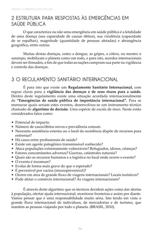 134
UNIDADE 3 | EPIDEMIOLOGIA APLICADA
2 ESTRUTURA PARA RESPOSTAS ÀS EMERGÊNCIAS EM
SAÚDE PÚBLICA
O que caracteriza ou não uma emergência em saúde pública é a letalidade
de uma doença (sua capacidade de causar óbitos), sua virulência (capacidade
de se espalhar), magnitude (quantidade de pessoas afetadas) e abrangência
geográfica, entre outras.
Muitas destas doenças, como a dengue, as gripes, a cólera, ou mesmo o
sarampo, mobilizam o planeta como um todo, e para isto, acordos internacionais
devem ser firmados, a fim de que todas as nações cumpram sua parte na vigilância
e controle das doenças.
3 O REGULAMENTO SANITÁRIO INTERNACIONAL
É para isto que existe um Regulamento Sanitário Internacional, com
regras claras para a vigilância das doenças e de seus riscos para a saúde.
Dentro deste regulamento existe uma situação acordada internacionalmente
de “Emergências de saúde pública de importância internacional”. Para se
mensurar quais seriam estes eventos, desenvolveu-se um instrumento técnico
chamado de algoritmo de decisão. Uma espécie de escala de risco. Neste estão
considerados fatos como:
•	 Potencial de impacto.
•	 Número de casos/óbitos novos e prevalência comum.
•	 Necessita assistência externa ou o local da ocorrência dispõe de recursos para
enfrentar?
•	 Há casos entre profissionais de saúde?
•	 Existe um agente patogênico transmissível conhecido?
•	 Ataca populações extremamente vulneráveis? Refugiados, idosos, crianças?
•	 Fatores concomitantes adversos? Guerras, catástrofes naturais?
•	 Quais são os recursos humanos e a logística no local onde ocorre o evento?
•	 O evento é incomum?
•	 Evolui de forma mais grave do que o esperado?
•	 É prevenível por vacina (imunoprevenível)?
•	 Ocorre em área de grande fluxo de viagens internacionais? Locais turísticos?
•	 Pode afetar o comércio internacional? As viagens internacionais?
É através deste algoritmo que os técnicos decidem ações como dar alertas
à população, ofertar ajuda internacional, monitorar fronteiras e assim por diante.
Vamos pensar que é uma responsabilidade muito séria. Isto tendo em vista o
grande fluxo internacional de indivíduos, de mercadorias e de turismo, que
mantém as pessoas viajando por todo o planeta. (BRASIL, 2010).
 
