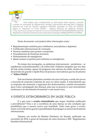 TÓPICO 2 | EPIDEMIOLOGIA APLICADA – ENFRENTAMENTO DE SURTOS E EPIDEMIAS
135
UNI
Você poderá, para complementar as informações deste capítulo, consultar
a versão em português do Regulamento Sanitário Internacional aprovada pelo Congresso
Nacional por meio do Decreto Legislativo 395/2009, publicado no DOU de 10/07/09,
página 11. Disponível no Portal ANVISA – Agência Nacional de Vigilância Sanitária:
<http://portal.anvisa.gov.br/wps/wcm/connect/fe029a0047457f438b08df3fbc4c6735/
Regulamento+Sanitario+Internacional+versao+para+impressao+090810.pdf?MOD=AJPERES>.
Neste documento você poderá obter informações como:
•	 Regulamentação sanitária para contêineres, mercadorias e depósitos.
•	 Certificados internacionais de vacinação.
•	 Normas sanitárias para portos e aeroportos.
•	 Procedimentos de fronteiras terrestres.
•	 Enfrentamento de emergências.
•	 Quem nomeia os peritos para enfrentar as emergências.
No tempo das navegações, as epidemias internacionais – pandemias – se
espalharam assustadoramente e de forma letal. Podemos imaginar que nos dias
de hoje ainda existam, apesar do progresso das ciências da saúde, muitos riscos
decorrentes do grande e rápido fluxo de pessoas e mercadorias que faz do planeta
a “Aldeia Global”.
Este movimento planetário constitui um risco real para a saúde dos povos
e necessita de respostas conjuntas de uma ou várias nações. E naturalmente que
as respostas são aumentar a segurança dos deslocamentos, criando mecanismos
para evitar a propagação das doenças, para que as pessoas (e suas mercadorias)
continuem a se movimentar livremente e com menor risco.
4 EVENTOS EXTRAORDINÁRIOS EM SAÚDE PÚBLICA
E o que seria o evento extraordinário que requer imediata notificação
e providências? Viria a ser a ocorrência de uma doença ou das condições que
possibilitem que a mesma ocorra com facilidade. Tanto mais grave o evento,
maior o nível de alerta quanto à possibilidade de propagar-se através de fronteiras
internacionais.
Vejamos um trecho do Boletim Eletrônico do Senado, publicado em
novembro de 2014, à guisa de ilustração de como funciona o RSI - Regulamento
Sanitário Internacional.
 